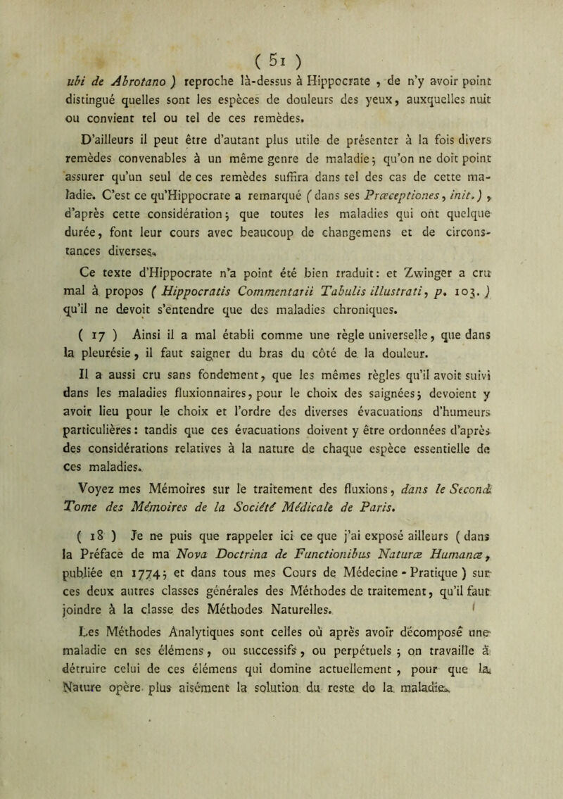ubi de Abrotano ) reproche là-dessus à Hippocrate , de n’y avoir point distingué quelles sont les espèces de douleurs des yeux, auxquelles nuit ou convient tel ou tel de ces remèdes. D’ailleurs il peut être d’autant plus utile de présenter à la fois divers remèdes convenables à un même genre de maladie 5 qu’on ne dort point assurer qu’un seul de ces remèdes suffira dans tel des cas de cette ma- ladie. C’est ce qu’Hippocrate a remarqué ( dans ses Prœceptiones, init.) , d’après cette considération 5 que toutes les maladies qui ont quelque durée, font leur cours avec beaucoup de changemens et de circons- tances diverse^. Ce texte d’Hippocrate n’a point été bien traduit: et Zwinger a cru mal à propos { Hippocratis Commentarii TahuUs illustrati, p» 103. j qu’il ne devoir s’entendre que des maladies chroniques. ( 17 ) Ainsi il a mal établi comme une règle universelle, que dans la pleurésie, il faut saigner du bras du côté de. la douleur. II a aussi cru sans fondement, que les mêmes règles qu’il avoir suivi dans les maladies fluxionnaires, pour le choix des saignéesj dévoient y avoir lieu pour le choix et l’ordre des diverses évacuations d’humeurs particulières : tandis que ces évacuations doivent y être ordonnées d’après des considérations relatives à la nature de chaque espèce essentielle de ces maladies. Voyez mes Mémoires sur le traitement des fluxions, dans le Stconé Tome des Mémoires de la Société Médicale de Paris. ( 18 ) Je ne puis que rappeler ici ce que j’ai exposé ailleurs (dans la Préface de ma Nova Doctrina de Fanctionibiis Natures Humance^ publiée en 17743 et dans tous mes Cours de Médecine - Pratique ) sur ces deux autres classes générales des Méthodes de traitement, qu’il faur joindre à la classe des Méthodes Naturelles. ^ Les Méthodes Analytiques sont celles où après avoir décomposé une- maladie en ses élémens, ou successifs, ou perpétuels 3 on travaille â? détruire celui de ces élémens qui domine actuellement , pour que la. Nature opère plus aisément la solution du reste do la, maladieb.