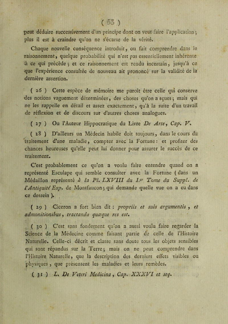 peut déduire successivement d’un principe dont on veut faire l’application j plus il est à craindre qu’on ne s’écarte de la vérité. Chaque nouvelle conséquence introduit, ou fait comprendre dans le Taisonnement, quelque probabilité qui n’est pas essentiellement inhérente à ce qui précède -, et ce raisonnement est rendu incertain, jusqu’à ce que l’expérience consultée de nouveau ait prononcé sur la validité de la dernière assertion. ( 2,5 ) Cette espèce de mémoire me paroît être celle qui conserve des notions vaguement déterminées, des choses qu’onasçuesj mais qui ne les rappelle en détail et assez exactement, qu’à la suite d’un travail de réflexion et de discours sur d’autres choses analogues. ( 27 ) Ou l’Auteur Hippocratique du Livre De Arte^ Cap» V» ( 28 ) D’ailleurs un Médecin habile doit toujours, dans le cours du traitement d’une maladie, compter avec la Fortune: et profiter des chances heureuses qu’elle peut lui donner pour assurer le succès de ce traitement. C’est probablement ce qu’on a voulu faire entendre quand on a représenté Esculape qui semble consulter avec la Fortune (dans un Médaillon représenté à la PI. LXVIII du Tome du Suppl, de VAntiquité Exp. de Moatfaucon 5 qui demande quelle vue on a eu dans ce dessein ). ( 29 ) Cicéron a fort bien dit : propriis et suis argumentis , et adnionitionibus, tractanda quœque res est. ( 30 ) C’est sans fondement qu’on a aussi voulu faire regarder la Science de la Médecine comme faisant partie de celle de l’Histoire Naturelle. Celle-ci décrit et classe sans doute tous les objets sensibles qui sont répandus sur la Terre 5 mais on ne peut comprendre dans l’Histoire Naturelle, que la description des derniers effets visibles ou physiques , que présentent les maladies et leurs remèdes. (31) L, De Veteri Medicina, Cap. XXXVI et seq»