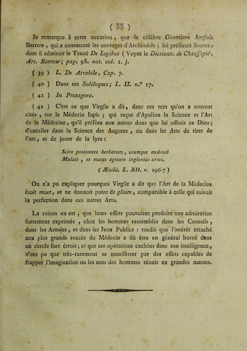 ( ) Je remarque à cette occasion , que le célèbre Géomètre Angloîs Barrow, qui a commenté les ouvrages d’Archimède \ lui préféroit Suarez > dont il admiroit le Traité De Legibus ( Voyez le Dictionn. de Chaujfepiéy Art. Barrow ; pag^ 98. not. col. 1. ). ( 39 ) L. De Atrabihy Cap. 7. ( 40 ) Dans ses Soliloques j L. IL n° 17, ( 41 ) In Protagora. ( 4z ) C’est ce que Virgile a dit, dans ces vers qu’on a souvent cités , sur le Médecin lapis j qui reçut d’Apollon la Science et l’Art de la Médecine, qu’il préféra aux autres dons que lui ofFroit ce Dieu ; d’exceller dans la Science des Augures , ou dans les Arts de tirer de l’arc, et de jouer de la lyre: Scire potestates htrharum, usumque medindi Maluit , et mutas a gît are inglorius art es. ( Ænc'id. L. XII, v. 196-7 ) On n’a pu expliquer pourquoi Virgile a dit que l’Art de la Médecine étoit muet y et ne donnoit point de ^/orre, comparable à celle qui suivoit la perfection dans ces autres Arts. La raison en est , que leurs effets pouvoient produire une admiration fortement exprimée , chez les hommes rassemblés dans les Conseils , dans les Armées, et dans les Jeux Publics : tandis que l’intérêt attaché aux plus grands succès du Médecin a dû être en général borné dans un cercle fort étroit j et que ses opérations cachées dans son intelligence, n’ont pu que très-rarement se manifester par des effets capables de frapper l’imagination ou les sens des hommes réunis en grandes masses.