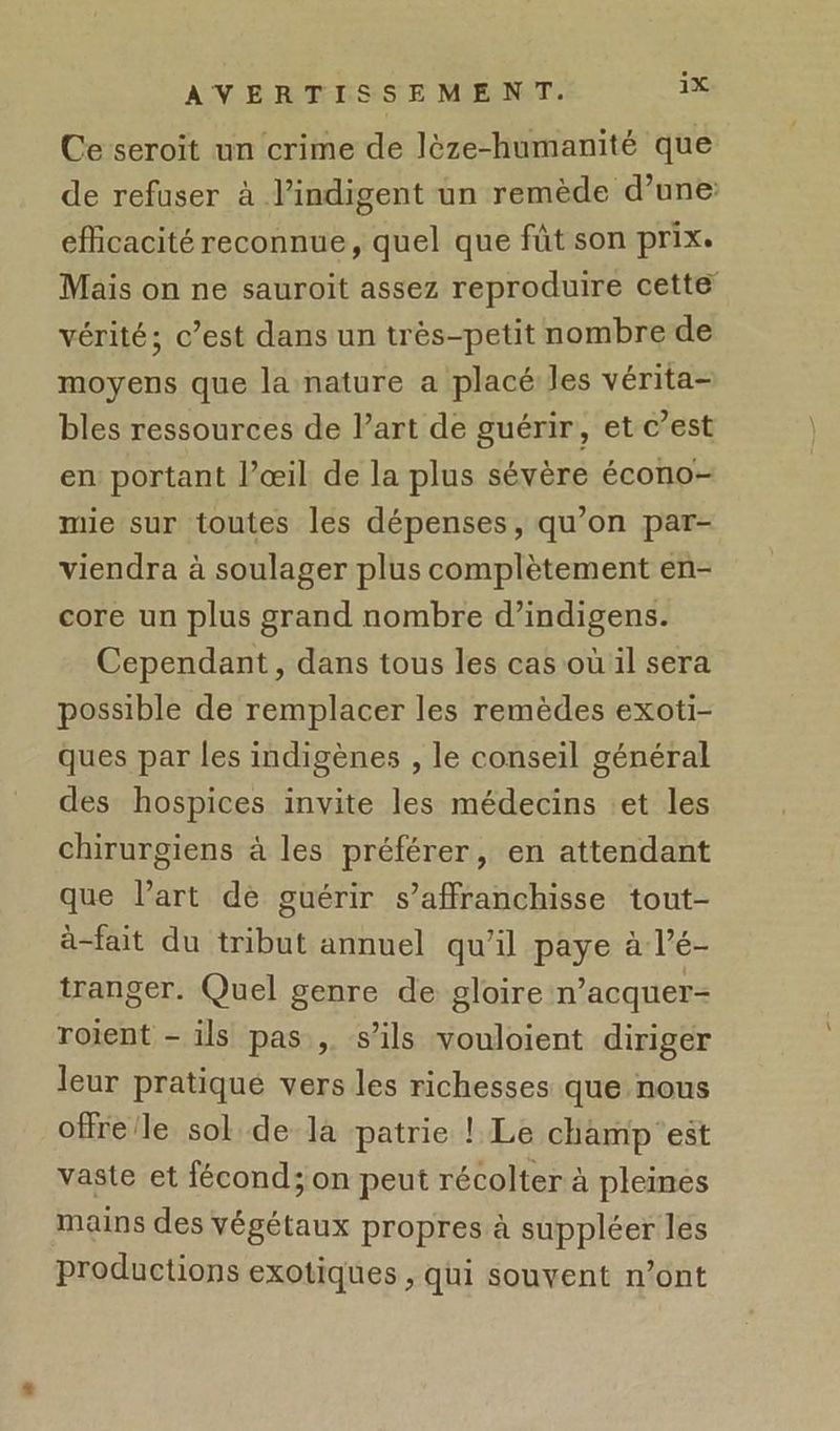 Ce seroit nn crime de lèze-humanité que de refuser à l’indigent un remède d’une efficacité reconnue, quel que fût son prix. Mais on ne sauroit assez reproduire cette vérité; c’est dans un très-petit nombre de moyens que la nature a placé Jes vérita- bles ressources de l’art de guérir, et c’est en portant l’œil de la plus sévère écono- mie sur toutes les dépenses, qu’on par- viendra à soulager plus complètement en- core un plus grand nombre d’indigens. Cependant, dans tous les cas où il sera possible de remplacer les remèdes exoti- ques par les indigènes , le conseil général des hospices invite les médecins :et les chirurgiens à les préférer, en attendant que l’art dè guérir s’affranchisse tout- à-fait du tribut annuel qu’il paye à l’é- tranger. Quel genre de gloire n’acquer- roient - ils pas , s'ils vouloient diriger leur pratiqué vers les richesses que nous offre/le sol de la patrie ! Le champ'est vaste et fécond; on peut récolter à pleines mains des végétaux propres à suppléer les productions exotiques , qui souvent n’ont