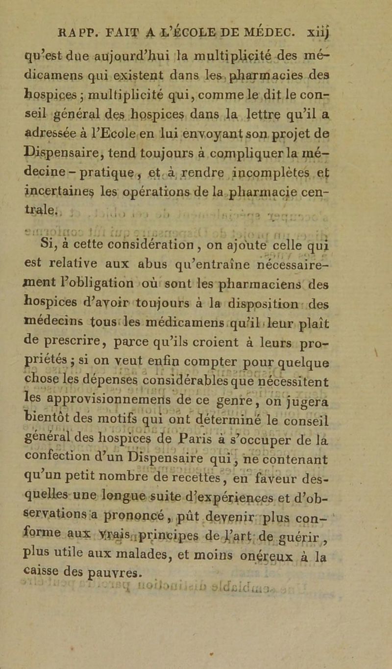 qu'est due aujourd’hui la multiplicité des mé- dicamens qui existent dans les, pharmacies des hospices ; multiplicité qui, comme Je dit le con- seil général des hospices dans la lettre qu’il a adressée à l’Ecole,en lui envoyant son projet de Dispensaire, tend toujours à compliquer la mé decine- pratique, et.à rendre incomplètes. et incertaines les opérations de la. -phammacie cen- trale:, : oo | )1) lmsvèra à : DCTAE à Méette considération , on ajoute. celle qui est relative aux abus qu tuitné nécéssaire- ment Pobligation :où: sont les-pharmaciens’ des hospices d’ayoir toujours à la disposition: des médecins tous:les médicamens:quälileur plaît de prescrire, parce qu’ils croient à leurs pro- priétés ; si on veut enfin compter pour quelque chose les dépenses. considérables que nécessitent les approvisionnemeris de ce genre, on jugera bientôt des motifs qui ont déterminé le conseil général des hospices ‘de Paris à s ’occuper de la confection d’un Dispensaire qui, ne contenant qu’un petit nombre de recettes, en faveur des- quelles-une lengue-suite. gérenes et d’ob- servations'a prononcé ji pût, devenir: ‘plus con- forme aux Yrais;principes de Vart:de guérir, plus utile aux malades, et moins onéreux À la caisse des pauvrés: fr tr À { £t1 1» «! to . 4 HOLJOE EI: à DIGRACG LT
