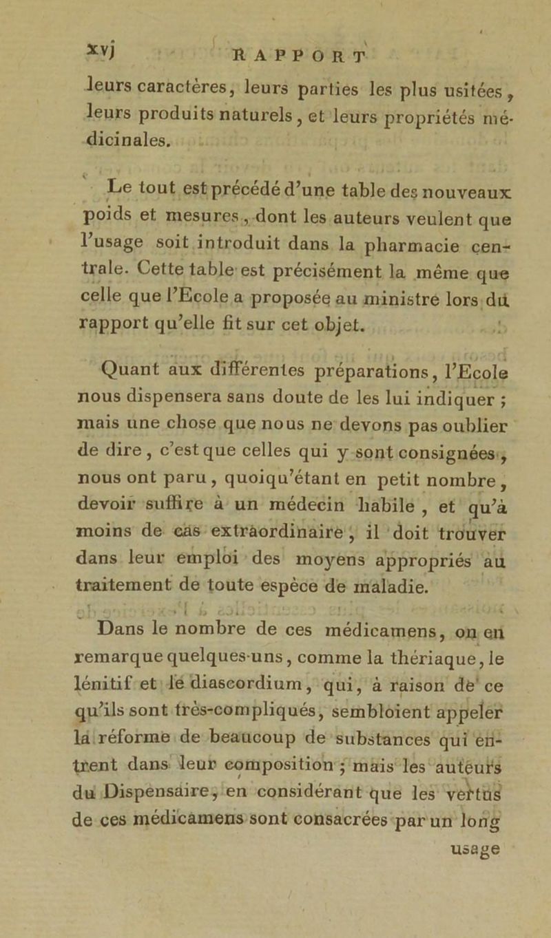 Jeurs caractères, leurs parties les plus usitées , leurs produits naturels , et leurs propriétés mé- dicinales. Le tout est précédé d’une table ai nouveaux poids et mesures, dont les auteurs veulent que l'usage soit. introduit dans la pharmacie cen- trale. Cette table:est précisément la même que celle que l’École a proposée au ministré lors dit rapport qu’elle fit sur cet objet. | Quant aux différentes préparations, l'Ecole nous dispensera sans doute de les lui indiquer ; mais une chose que nous ne: devons pas oublier de dire, c’est que celles qui y-sont consignéesr nous ont paru, quoiqu'étant en petit nombre, devoir suflire à un médecin habile , et qu’à moins de cäs extraordinaire ; il ‘doit trouver dans leur émploi des moyens appropriés au traitement cs ‘toute SET LE maladie. Te le De de ces na ee on. en remarque quelques-uns, comme la thériaque, le lémitif et dé Bésséadinnnt qui, à raison de ce qu’ils sont frés-compliqués, sembloïent appeler lälréforme de beaucoup de substances qui en- tent dans leur composition; mais’ les auteurs du Dispénsdire; en considérant que les vertus de ces médicamens sont consacrées -par un long usage