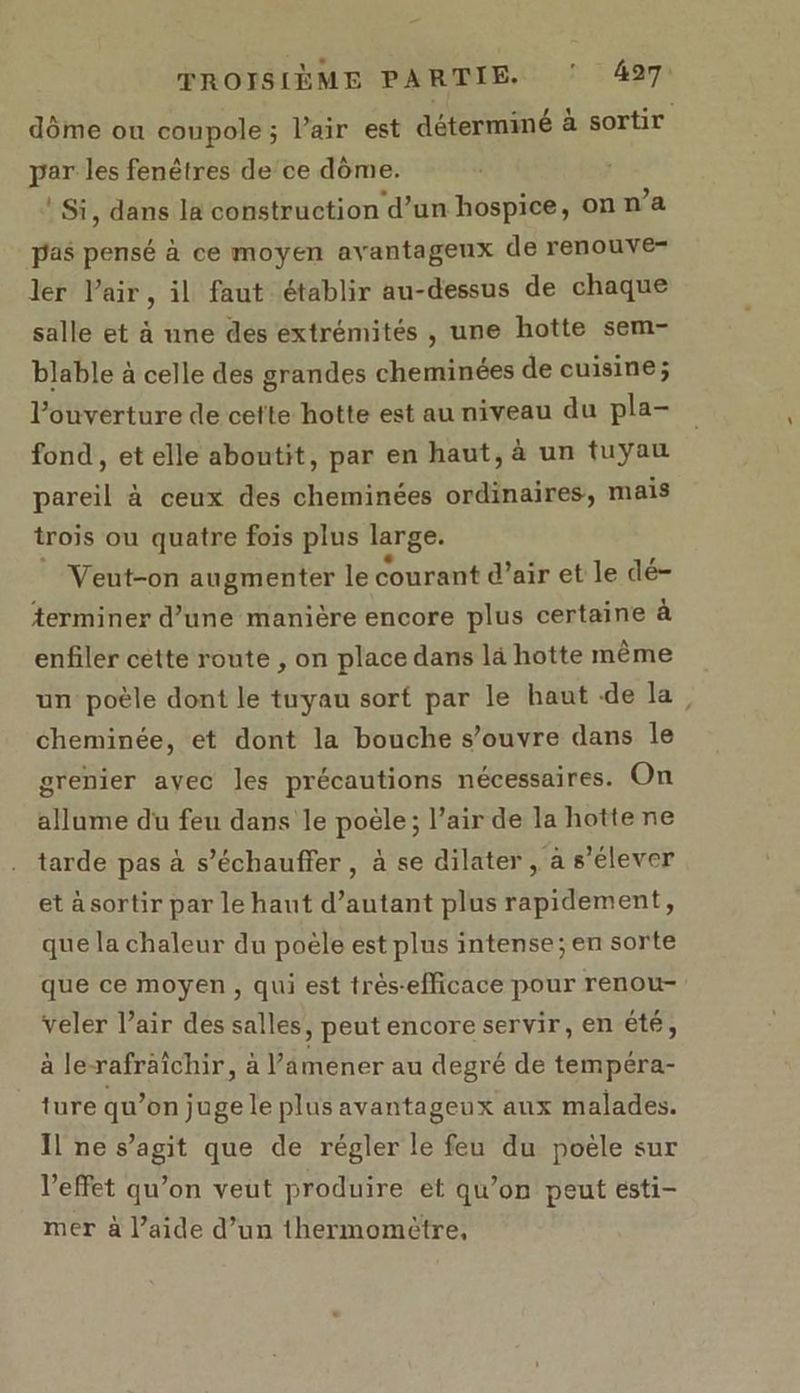 dôme ou coupole; l’air est déterminé à sortir par les fenêtres de ce dôme. ® Si, dans la construction d’un hospice, on n’a pas pensé à ce moyen avantageux de renouve- ler l'air, il faut établir au-dessus de chaque salle et à une des extrémités , une hotte sem- blable à celle des grandes cheminées de cuisine; l'ouverture de cefte hotte est au niveau du pla- fond , et elle aboutit, par en haut, à un tuyau pareil à ceux des cheminées ordinaires, mais trois ou quatre fois plus large. Veut-on augmenter le courant d’air et le dé- terminer d’une manière encore plus certaine à enfiler cette route , on place dans là hotte même un poèle dont le tuyau sort par le haut de la, cheminée, et dont la bouche s'ouvre dans le grenier avec les précautions nécessaires. On allume du feu dans le poële; l’air de la hotte ne tarde pas à s’échauffer , à se dilater, à s'élever et à sortir par le haut d’autant plus rapidement, que la chaleur du poële est plus intense; en sorte que ce moyen, qui est trés-efficace pour renou- veler l’air des salles, peut encore servir, en été, à le-rafraîchir, à Vamener au degré de tempéra- ture qu’on juge le plus avantageux aux malades. Il ne s’agit que de régler le feu du poële sur l’effet qu’on veut produire et qu’on peut esti- mer à l’aide d’un thermomètre,
