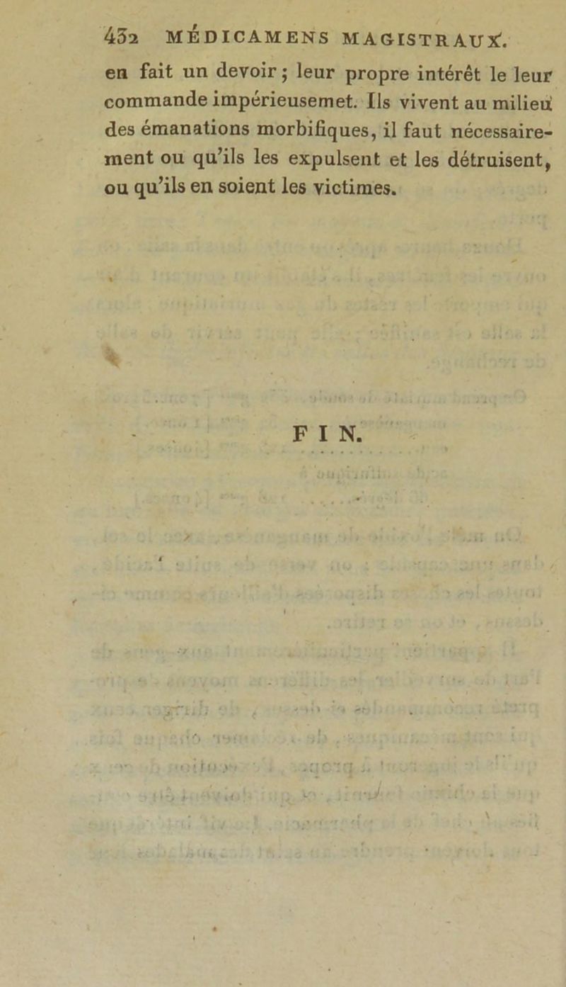 en fait un devoir ; leur propre intérêt le leur commande impérieusemet. [ls vivent au milieu des émanations morbifiques, il faut nécessaire- ment ou qu’ils les expulsent et les détruisent, ou qu’ils en soient Les victimes. FIN.