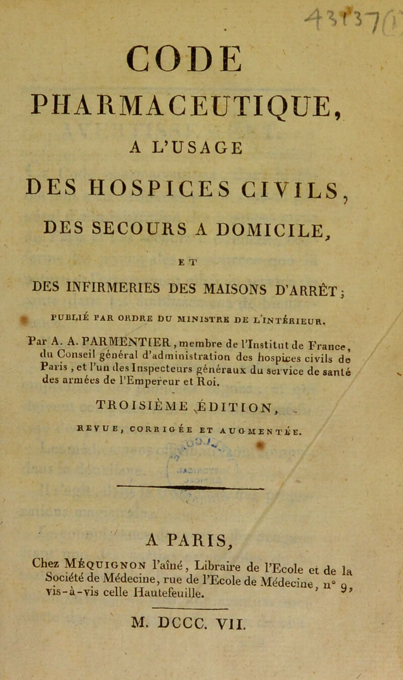 CODE PHARMACEUTIQUE, A L’USAGE DES HOSPICES CIVILS, DES SECOURS A DOMICILE, E T DES INFIRMERIES DES MAISONS D’ARRÊT j P U 111,1 É PAR ORDRE DU MINISTRE DE L'INTERIEUR. Par A. A. PARMENTIER,membre de l’Institut Je France, du Conseil général d’administration des hospices civils de Paris, et l’un des Inspecteurs généraux du service de santé des armées de l’Empereur et Roi. TROISIÈME .ÉDITION, _ REVUE, CORRIGEE ET AUGMENTEE, A PARIS, Chez Méquignon l’aîné, Libraire de l’Ecole et de la Société de Médecine, rue de l’Ecole de Médecine u° o Vis-à-vis celle Hautefeuille. 5 M. DCCC. VIL