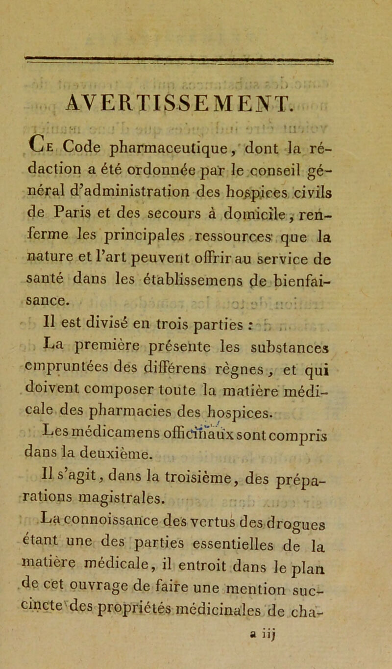 AVERTISSEMENT. j « • « • * , • *• ’.u ; .. i i • ' » ! tl'> ' * 7 Ce Code pharmaceutique, dont la ré- daction a été ordonnée par le conseil gé- néral d’administration des hospices civils de Paris et des secours à domicile, ren- ferme les principales ressources1 que la nature et l’art peuvent offrir au service de santé dans les établissemens de bienfai- sance. Il est divisé en trois parties : La première présente les substances empruntées des différens règnes , et qui doivent composer toute la matière médi- cale des pharmacies des hospices. Les médicamens officinaux sont compris dans la deuxième. Il s’agit, dans la troisième, des prépa- rations magistrales. La connoissance des vertus des drogues étant une des parties essentielles de la matière médicale, il entroit dans le plan de cet ouvrage de faire une mention suc- cincte des propriétés médicinales de cha-