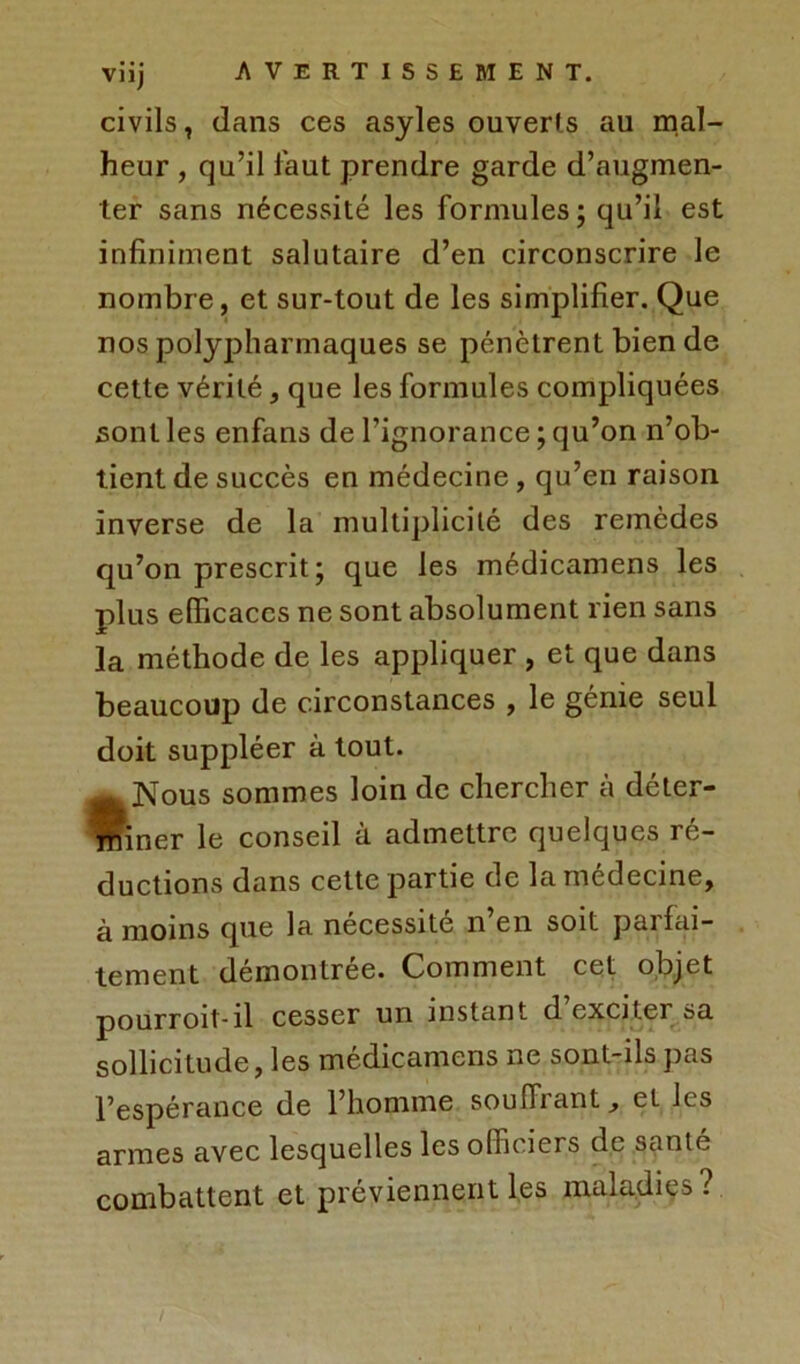 civils, dans ces asyles ouverts au mal- heur , qu’il faut prendre garde d’augmen- ter sans nécessité les formules ; qu’il est infiniment salutaire d’en circonscrire le nombre, et sur-tout de les simplifier. Que nos polypharmaques se pénètrent bien de cette vérité, que les formules compliquées sont les enfans de l’ignorance ; qu’on n’ob- tient de succès en médecine , qu’en raison inverse de la multiplicité des remèdes qu’on prescrit; que les médicamens les plus efficaces ne sont absolument rien sans ]a méthode de les appliquer , et que dans beaucoup de circonstances , le génie seul doit suppléer à tout. ^Nous sommes loin de chercher à déter- miner le conseil à admettre quelques ré- ductions dans cette partie de la médecine, à moins que la nécessité n’en soit parfai- tement démontrée. Comment cet objet pourroit-il cesser un instant d exciter sa sollicitude, les médicamens ne sont-ils pas l’espérance de l’homme souffrant, et les armes avec lesquelles les officiers de santé combattent et préviennent les maladies?