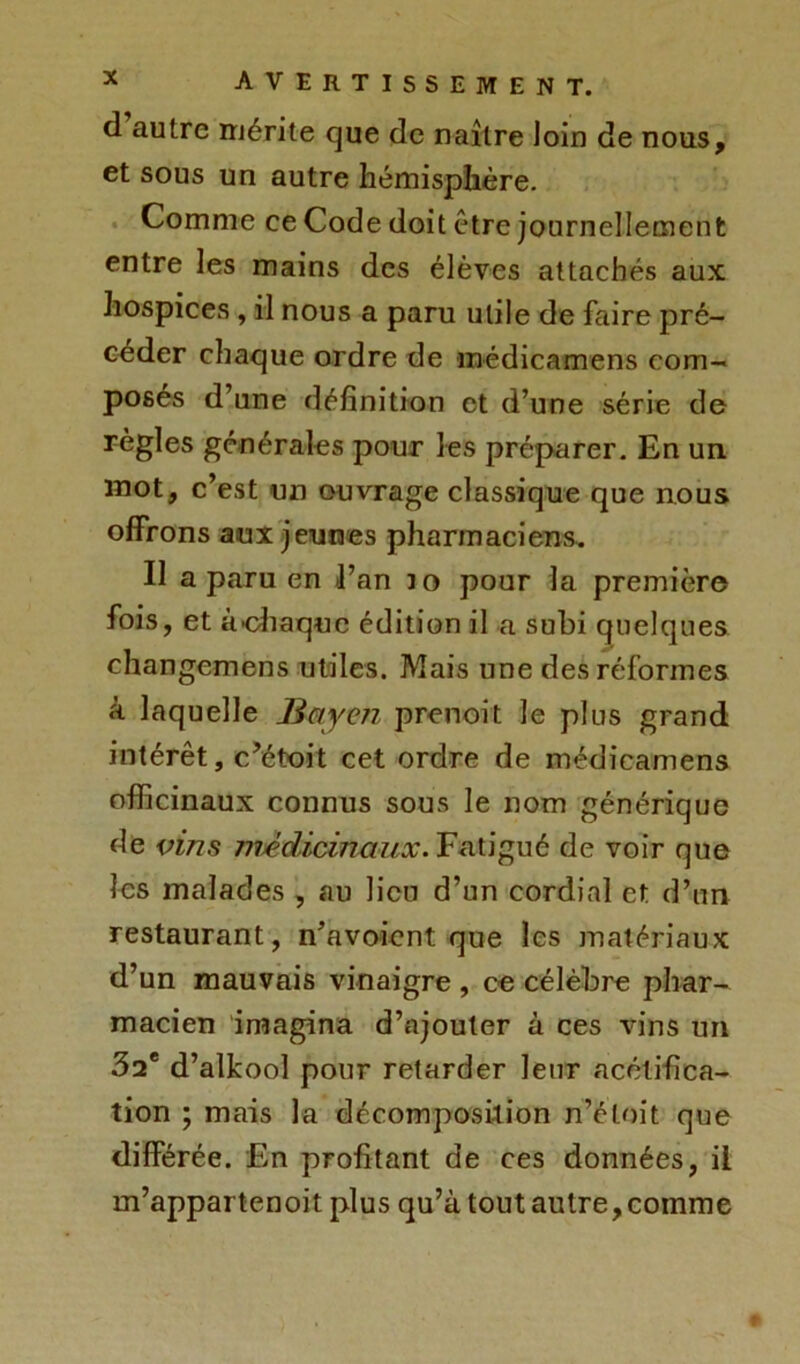 d autre mérite que de naître loin de nous, et sous un autre hémisphère. Comme ce Code doit être journellement entre les mains des élèves attachés aux hospices , il nous a paru utile de faire pré- céder chaque ordre de médicamens com- posés d’une définition et d’une série de règles générales pour les préparer. En un mot, c’est un ouvrage classique que nous offrons aux jeunes pharmaciens. Il a paru en l’an 10 pour la première fois, et à-chaque édition il a subi quelques changemens utiles. Mais une des réformes à laquelle Buy en prenoit le plus grand intérêt, c’étoit cet ordre de médicamens officinaux connus sous le nom générique de vins médicinaux. Fatigué de voir que les malades , au lien d’un cordial et d’un restaurant, n’avoient que les matériaux d’un mauvais vinaigre , ce célèbre phar- macien imagina d’ajouter à ces vins un 32e d’alkool pour retarder leur acétifica- tion ; mais la décomposition n’éloit que différée. En profitant de ces données, il m’appartenoit plus qu’à tout autre, comme