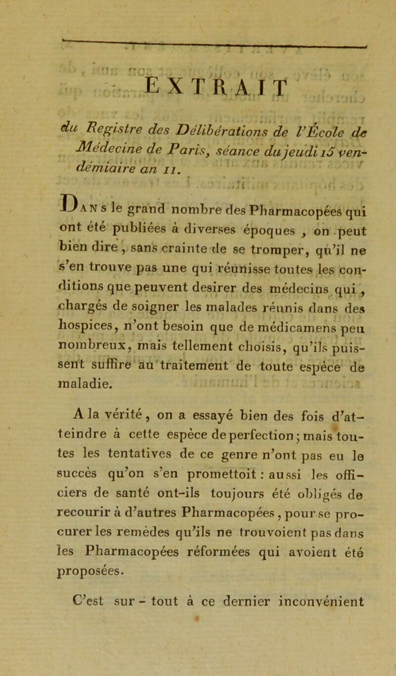 ci'. extrait ; . r du Registre des Délibérations de l’École de Médecine de Paris} séance du jeudi i5 ven- démiaire an il. ï . • ’.iJïi;m .ri /, Dan s le grand nombre des Pliarmacopées qui ont été publiées à diverses époques , on peut bien dire , sans crainte de se tromper, qu’il ne s en trouve pas une qui réunisse toutes les con- ditions que peuvent desirer des médecins qui , chargés de soigner les malades réunis dans de* hospices, n’ont besoin que de médicamens peu nombreux, mais tellement choisis, qu’ils puis- sent suffire au traitement de toute espèce de maladie. A la vérité, on a essayé bien des fois d’at- teindre à cette espèce de perfection; mais tou- tes les tentatives de ce genre n’ont pas eu le succès qu’on s’en promettoit : aussi les offi- ciers de santé ont-ils toujours été obligés de recourir à d’autres Pharmacopées , pour se pro- curer les remèdes qu’ils ne trouvoient pas dans les Pharmacopées réformées qui avoient été proposées. C’est sur - tout à ce dernier inconvénient