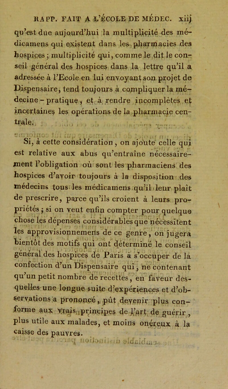 RA PP. FAIT A L’ECOLE DE MÉDEC. xiij qu’est due aujourd’hui la multiplicité des mé- dicamens qui existent dans les pharmacies des hospices ; multiplicité qui, comme le dit le con- seil général des hospices dans la lettre qu’il a adressée à l’Ecole en lui envoyant son projet de Dispensaire, tend toujours à compliquer la mé- decine-pratique, et à rendre incomplètes et incertaines les opérations de la pharmacie cen- tre, ; , , , ... ...... . ** l( ' ‘.'t 1 ff f»'- ! 1 rr, * » Si, à cette considération , on ajoute celle qui est relative aux abus qu’entraîne nécessaire- ment l’obligation où sont les pharmaciens des hospices d’avoir toujours à la disposition des médecins tous les médicamens qu’il leur plaît de prescrire, parce qu’ils croient à leurs pro- priétés ; si on veut enfin compter pour quelque chose les dépenses considérables que nécessitent les approvisionnemens de ce genre, on jugera bientôt des motifs qui ont déterminé le conseil général des hospices de Paris à s’occuper de la confection d’un Dispensaire qui, ne contenant qu un petit nombre de recettes, en faveur des- quelles une longue suite d’expériences et d’ob- servations a prononcé, pût devenir plus con- forme aux trais .principes de l’art de guérir, plus utile aux malades, et moins onéreux à la caisse des pauvres.