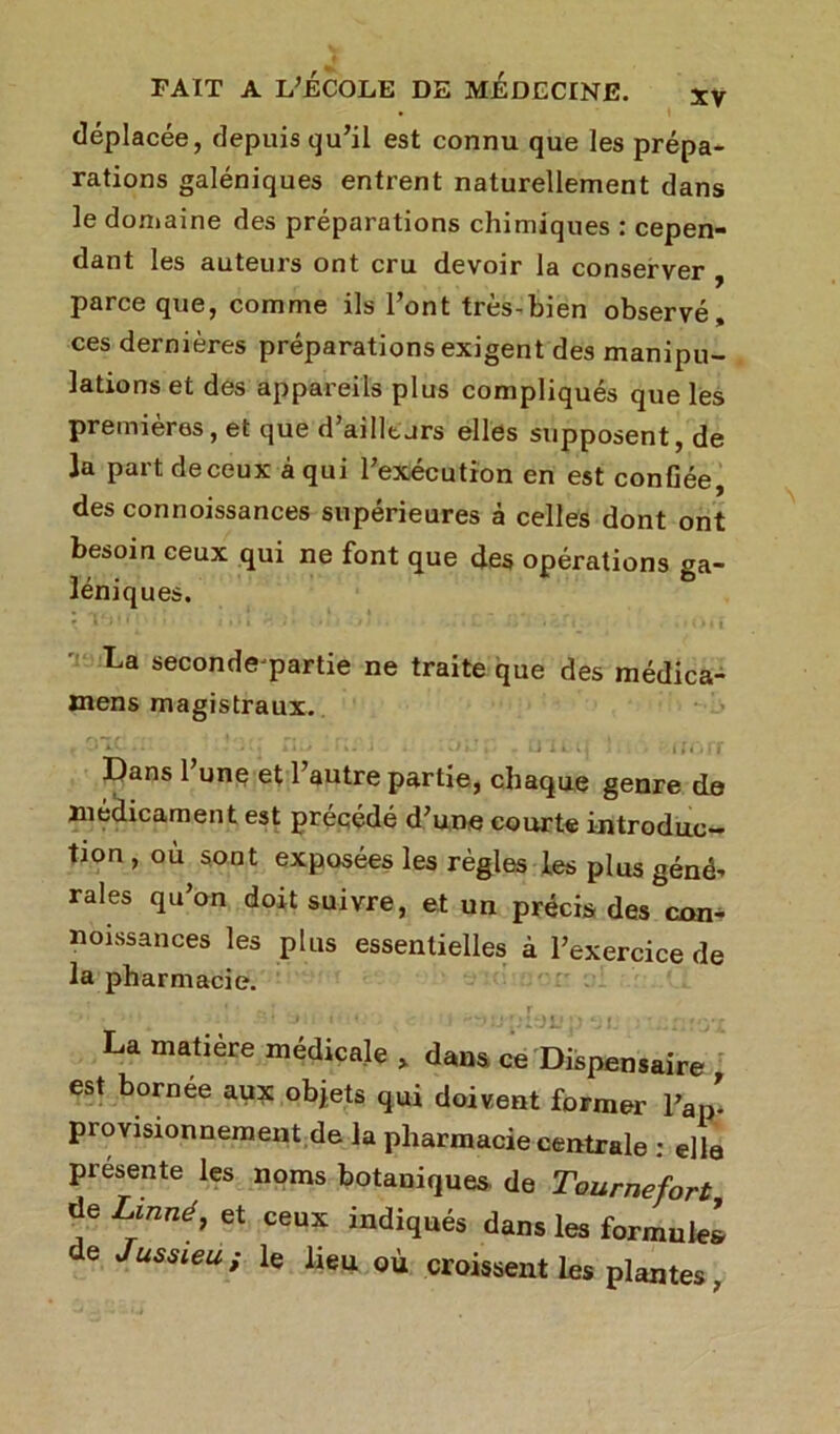 déplacée, depuis qu’il est connu que les prépa- rations galéniques entrent naturellement dans le domaine des préparations chimiques : cepen- dant les auteurs ont cru devoir la conserver , parce que, comme ils l’ont très-bien observé, ces dernières préparations exigent des manipu- lations et des appareils plus compliqués que les premières, et que d’ailltjrs elles supposent, de la part de ceux à qui l’exécution en est confiée, des connoissances supérieures à celles dont ont besoin ceux qui ne font que des opérations ga- léniques. La secondejpartie ne traite que des médica- mens magistraux. t j iv... . kl U i%. j 4 j J.! J , Ultll ill'tff Dans 1 une et 1 autre partie, chaque genre de médicament est précédé d’une courte introduc- tion , où sont exposées les règles les plus géné- raies qu’on doit suivre, et un précis des con- noissances les plus essentielles à l’exercice de la pharmacie. . t ' ' ’ f . ^ r. La matière médicale » dans ce Dispensaire , est bornée aux objets qui doivent former 1W provisionnement de la pharmacie centrale : elle présente les noms botaniques de Tournefort de Linné, et ceux indiqués dans les formule! e Jussieu ; le lieu où croissent les plantes,