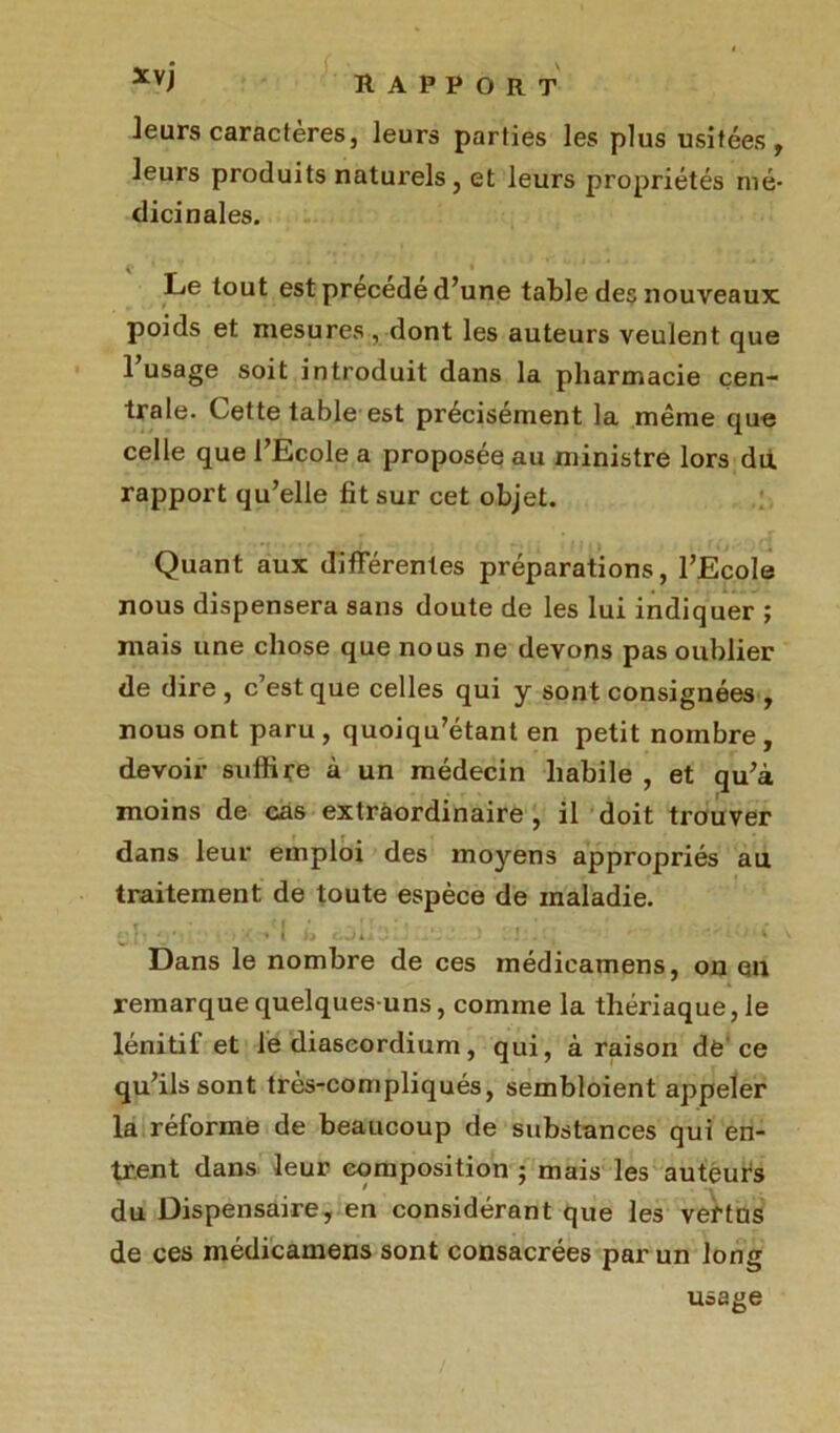 *vi rapport leurs caractères, leurs parties les plus usitées, leurs produits naturels , et leurs propriétés mé- dicinales. Le tout est précédé d’une table des nouveaux poids et mesures , dont les auteurs veulent que 1 usage soit introduit dans la pharmacie cen- trale. Cette table est précisément la même que celle que l’Ecole a proposée au ministre lors du. rapport qu’elle fit sur cet objet. Quant aux différentes préparations, l’Ecole nous dispensera sans doute de les lui indiquer ; mais une chose que nous ne devons pas oublier de dire , c’est que celles qui y sont consignées , nous ont paru , quoiqu’étant en petit nombre , devoir suffire à un médecin habile , et qu’à moins de cas extraordinaire , il doit trouver dans leur emploi des moyens appropriés au traitement de toute espèce de maladie. î - ' ' f / I • ’ < ' , 1 » » ' y , ' , . ... ->•./«* 1 ( b b«|Uv‘J i . ' ... » Dans le nombre de ces médicamens, on en remarque quelques-uns, comme la thériaque, le lénitif et le diaseordium, qui, à raison de’ce qu’ils sont très-compliqués, sembloient appeler la réforme de beaucoup de substances qui en- trent dans leur composition ; mais les auteurs du Dispensaire, en considérant que les vertus de ces médicamens sont consacrées par un long usage