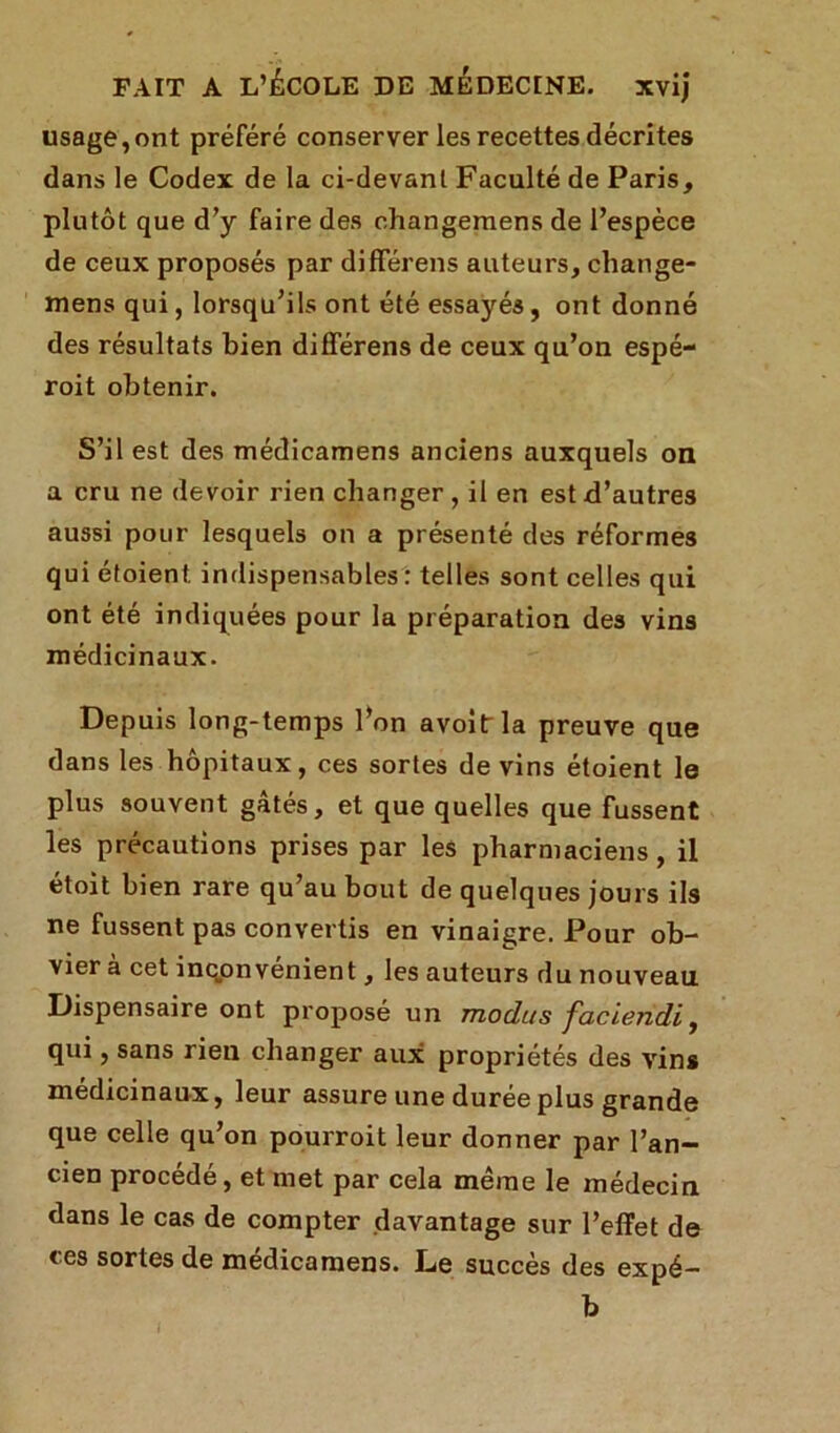 usage,ont préféré conserver les recettes décrites dans le Codex de la ci-devant Faculté de Paris, plutôt que d’y faire des changemens de l’espèce de ceux proposés par différens auteurs, change- mens qui, lorsqu’ils ont été essayés, ont donné des résultats bien différens de ceux qu’on espé- roit obtenir. S’il est des médicamens anciens auxquels on a cru ne devoir rien changer, il en est d’autres aussi pour lesquels on a présenté des réformes qui étoient. indispensables : telles sont celles qui ont été indiquées pour la préparation des vins médicinaux. Depuis long-temps l’on avoifr la preuve que dans les hôpitaux, ces sortes de vins étoient le plus souvent gâtés, et que quelles que fussent les précautions prises par les pharmaciens, il étoit bien rare qu’au bout de quelques jours ils ne fussent pas convertis en vinaigre. Pour ob- vier à cet inconvénient, les auteurs du nouveau Dispensaire ont proposé un modus faciendi, qui, sans rien changer aux propriétés des vins médicinaux, leur assure une durée plus grande que celle qu’on pourroit leur donner par l’an- cien procédé, et met par cela même le médecin dans le cas de compter davantage sur l’effet de ces sortes de médicamens. Le succès des expé- b