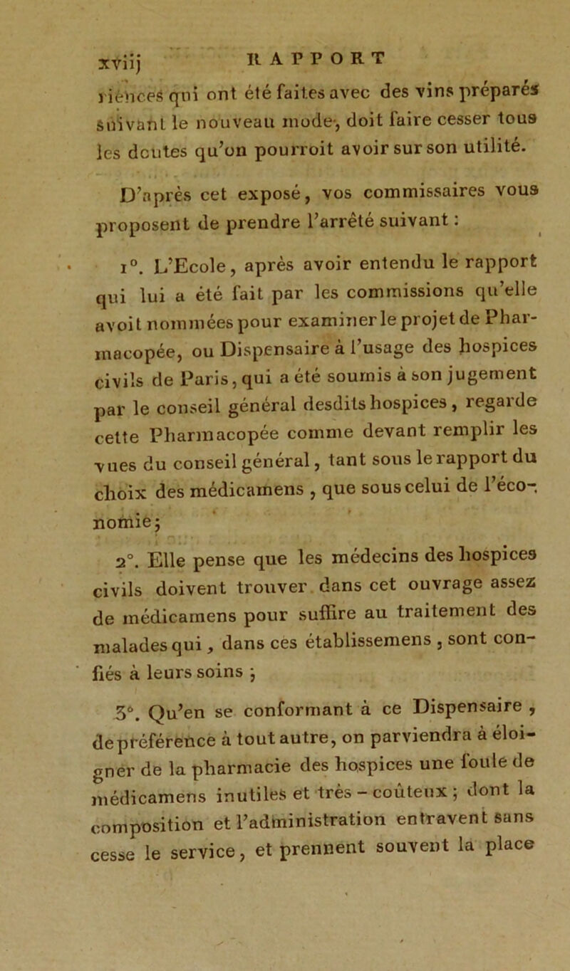 XVÜj rièViceâ qui ont été faites avec des vins préparé» Suivant le nouveau mode-, doit faire cesser tous les doutes qu’on pourroit avoir sur son utilité. D’après cet exposé, vos commissaires vous proposent de prendre l’arrêté suivant : i°. L’Ecole, après avoir entendu le rapport qui lui a été fait par les commissions qu’elle avoit nommées pour examiner le projet de Phar- macopée, ou Dispensaire à l’usage des hospices civils de Paris, qui a été soumis à son jugement par le conseil général desdits hospices, regarde cette Pharmacopée comme devant remplir les vues du conseil général, tant sous le rapport du choix des médicamens , que sous celui de l’éco- nomie; 2°. Elle pense que les médecins des hospices civils doivent trouver dans cet ouvrage assez de médicamens pour suffire au traitement des malades qui, dans ces établissemens , sont con- fiés à leurs soins ; 3°. Qu’en se conformant à ce Dispensaire , de préférence à tout au tre, on parviendra à éloi- gner de la pharmacie des hospices une foule de médicamens inutiles et très - coûteux ; dont la composition et l’administration entravent sans cesse le service, et prennent souvent la place