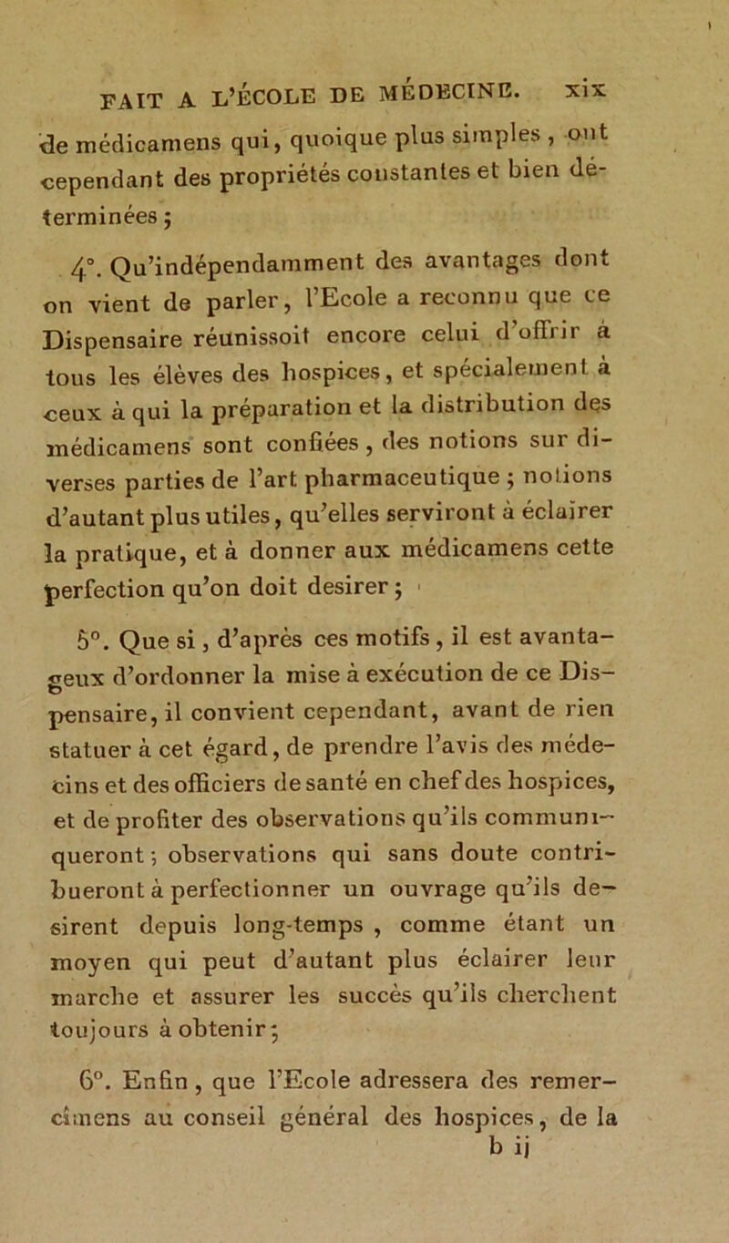 de médicamens qui, quoique plus simples , ont cependant des propriétés constantes et bien dé- terminées ; 4°. Qu’indépendamment des avantages dont on vient de parler, 1 Ecole a reconnu que ce Dispensaire réunissoit encore celui d ofTiJi à tous les élèves des hospices, et spécialement a ceux à qui la préparation et la distribution des médicamens sont confiées , des notions sur di- verses parties de l’art pharmaceutique ; notions d’autant plus utiles, qu’elles serviront à éclairer la pratique, et à donner aux médicamens cette perfection qu’on doit desirer ; 5°. Que si , d’après ces motifs , il est avanta- geux d’ordonner la mise à exécution de ce Dis- pensaire, il convient cependant, avant de rien statuer à cet égard, de prendre l’avis des méde- cins et des officiers de santé en chef des hospices, et de profiter des observations qu’ils communi- queront -, observations qui sans doute contri- bueront à perfectionner un ouvrage qu’ils dé- sirent depuis long-temps , comme étant un moyen qui peut d’autant plus éclairer leur marche et assurer les succès qu’ils cherchent toujours à obtenir; 6°. Enfin, que l’Ecole adressera des remer- cîmens au conseil général des hospices, de la b ij