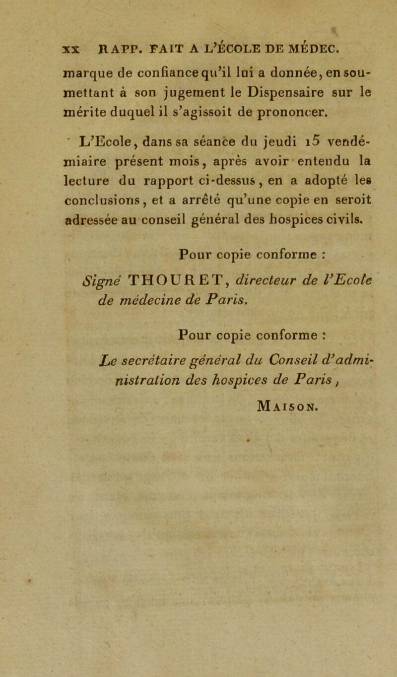 marque de confiance qu’il lai a donnée, en sou- mettant à son jugement le Dispensaire sur le mérite duquel il s’agissoit de prononcer. ' L’Ecole, dans sa séance du jeudi i5 vendé- miaire présent mois, après avoir entendu la lecture du rapport ci-dessus, en a adopté les conclusions, et a arrêté qu’une copie en seroit adressée au conseil général des hospices civils. Pour copie conforme : Signé T H O U R E T, directeur de VEcole de médecine de Paris. Pour copie conforme : Le secrétaire général du Conseil d}admi- nistration des hospices de Paris, Maison.