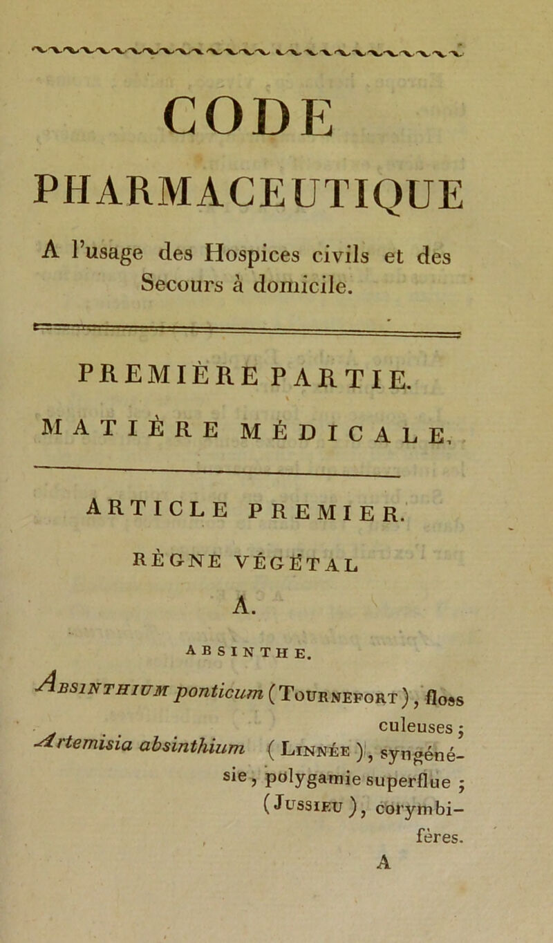 CODE PHARMACEUTIQUE A l’usage des Hospices civils et des Secours à domicile. PREMIÈRE PARTIE. % MATIÈRE MÉDICALE, ARTICLE PREMIER. RÈGNE VÉGÉTAL A. ' ABSINTHE. Absinthiumponticum (Tournefort) , floss • . . culeuses j rtemisia absinthium ( Linnée syngéné- sie, polygamie superflue ; (Jussieu), corymbi- fères. A
