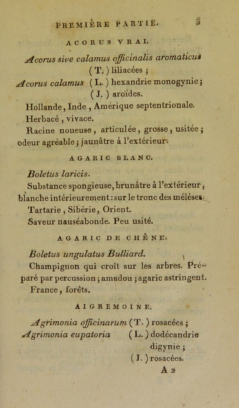 ACORUS VRAI. 1 Accrus sive calamus officinalis aromaticus ( T. ) liliacées 5 A corus calamus ( L. ) hexandrie monogynie 3 ( J. ) aroïdes. Hollande, Inde , Amérique septentrionale. Herbacé, vivace. Racine noueuse , articulée, grosse, usitée 3 odeur agréable 3 jaunâtre à l’extérieur; AGARIC BLANC. Boletus laricis. Substance spongieuse, brunâtre à l’extérieur, blanche intérieurement : sur le tronc des mélèset^. Tartarie, Sibérie, Orient. Saveur nauséabonde. Peu usité. AGARIC DE CHÊNE; Boletus ungulatus Buillard. , Champignon qui croît sur les arbres. Pré= paré par percussion 5 amadou 3 agaric astringent. France j forêts. A I G R E M O I N E; Agrimonia ôjjicinarum (T. ) rosacées 3 Agrimonia eupatoria ( L. ) dodécandrie digynie 3 ( J. ) rosacées. A 2