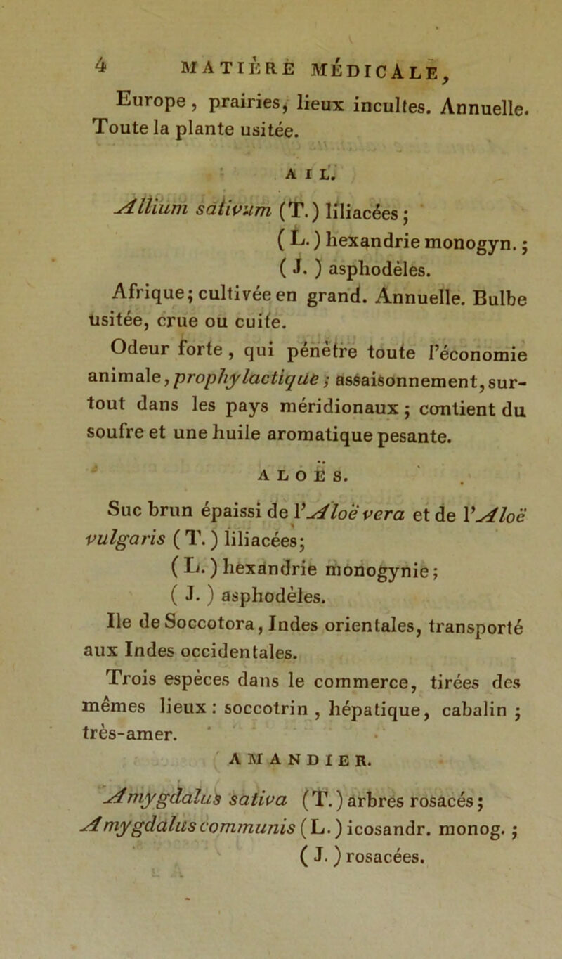 Europe, prairies, lieux incultes. Annuelle. Toute la plante usitée. AIL. u4llium saiivum (T.) liliacées; ( L. ) hexandrie monogyn. ; ( J. ) asphodèles. Afrique; cultivée en grand. Annuelle. Bulbe usitée, crue ou cuite. Odeur forte , qui pénètre toute l’économie animale, prophylactique ; assaisonnement, sur- tout dans les pays méridionaux ; contient du soufre et une huile aromatique pesante. A l o E s. Suc brun épaissi de YAloevera et de YÆoë vulgaris ( T. ) liliacées; ( L. ) hexandrie monogynie ; ( J. ) asphodèles. Ile deSoccotora, Indes orientales, transporté aux Indes occidentales. Trois espèces dans le commerce, tirées des memes lieux: soccotrin , hépatique, cabalin ; très-amer. AMANDIER. ^Amygdalite saliva ( T. ) arbres rosacés ; ■dmygdalitscommuais (L. ) icosandr. monog. ; ( J. ) rosacées.