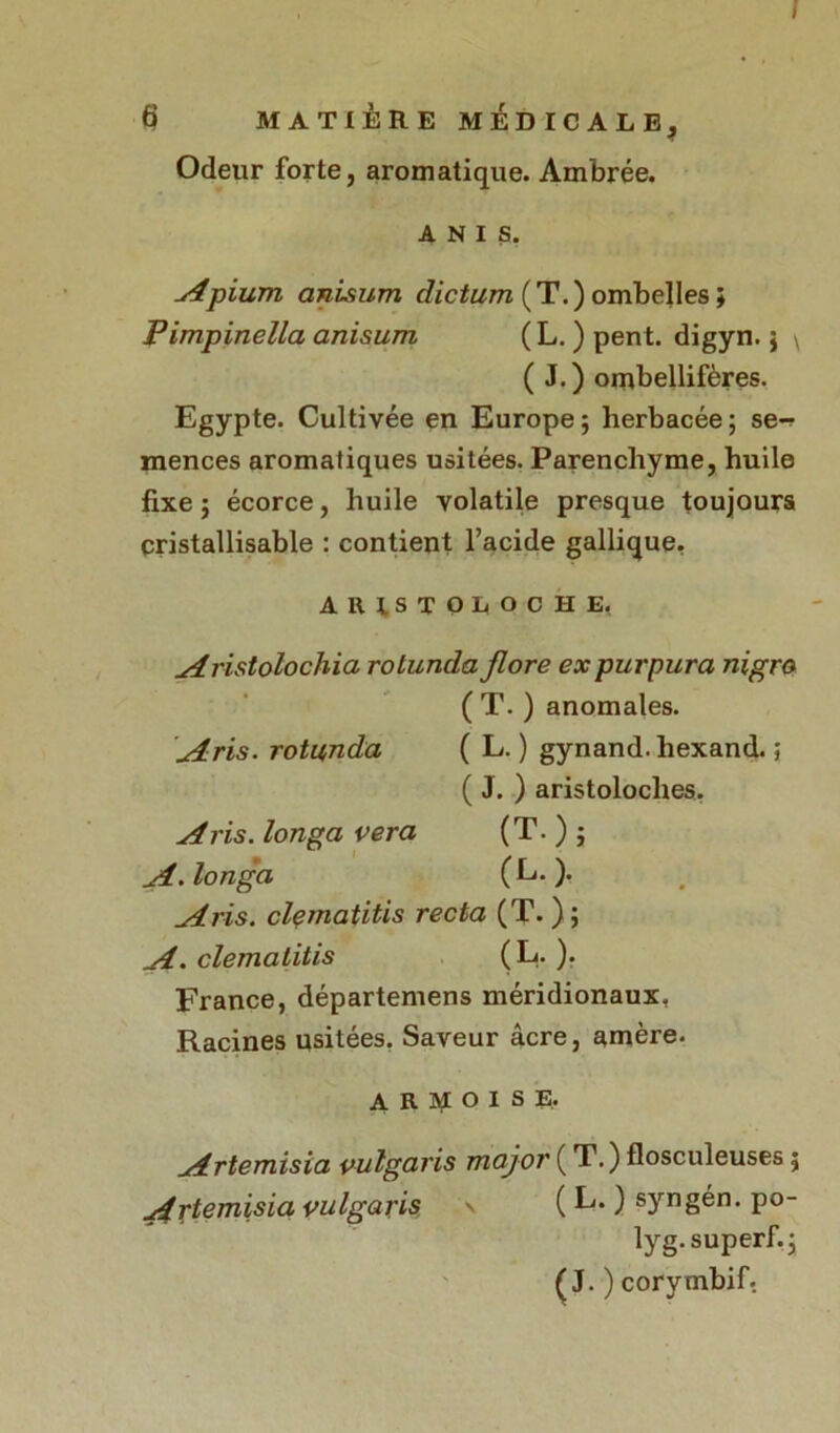 / 6 MATIÈRE MÉDICALE, Odeur forte, aromatique. Ambrée. A N i s. Apium anisum clictum (T.) ombelles ; Pimpinella anisum ( L. ) pent. digyn.j \ ( J. ) orubellifères. Egypte. Cultivée en Europe; herbacée; se- mences aromatiques usitées. Parenchyme, huile fixe; écorce, huile volatile presque toujours cristallisable : contient l’acide gallique, ARISTOLOCHE. Aristolochia rolunda flore ex purpura nigro ( T. ) anomales. Aris. rotunda ( L. ) gynand. hexand. ; ( J. ) aristoloches. A ris. longa vera (T. ) ; A.longa (L. ). A ris. clematitis recta (T. ) ; A. clematitis ( L- )• France, départemens méridionaux, Racines usitées. Saveur âcre, amère. ARDOISE. Artemisia vulgaris major ( T.) flosculeuses ; Artemisia vulgaris \ ( L. ) syngén. po- lyg.superfi; (J. ) corymbif.