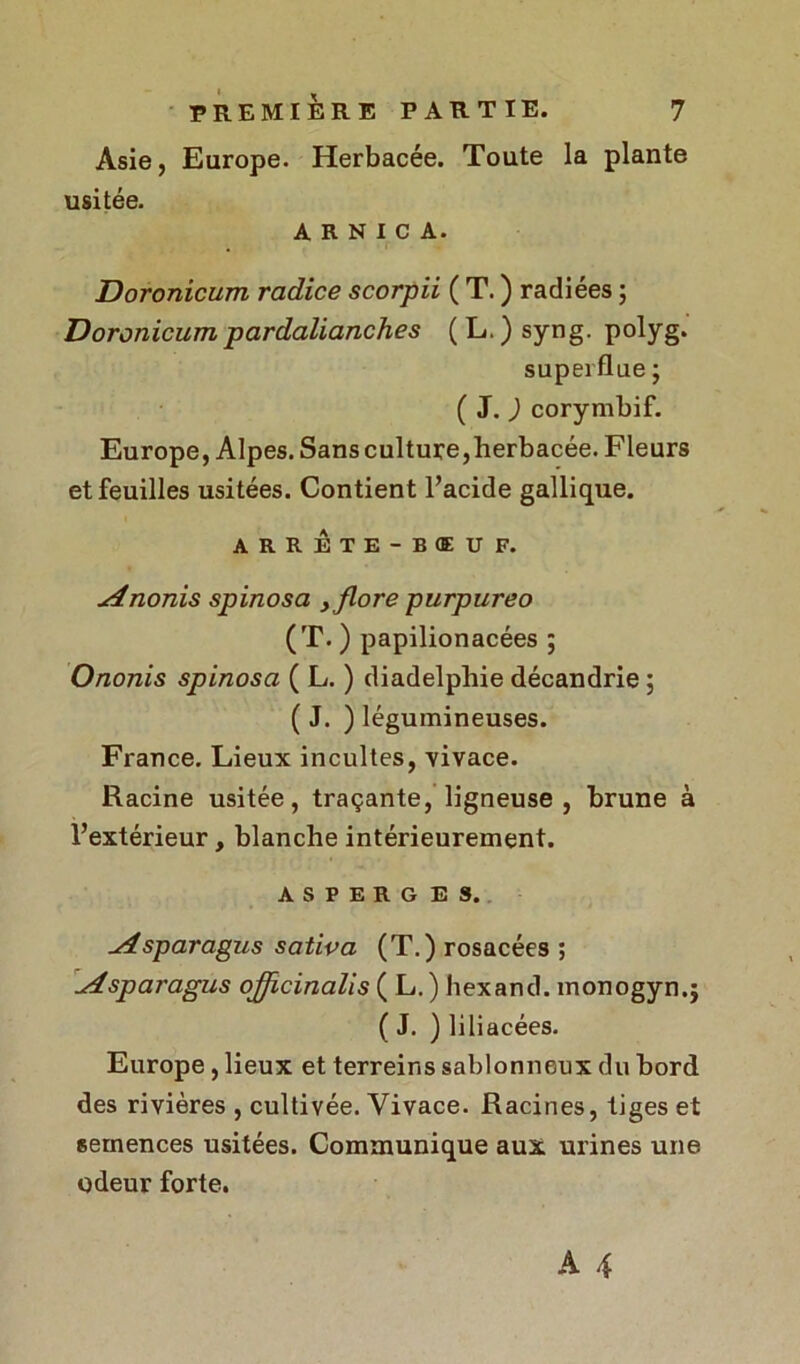 Asie, Europe. Herbacée. Toute la plante usitée. ARNICA. Doronicum radice scorpii ( T. ) radiées ; Doronicumpardalianches (L.)syng. polyg. superflue ; ( J. ) corymbif. Europe, Alpes. Sans culture,herbacée. Fleurs et feuilles usitées. Contient l’acide gallique. ARRETE-BŒUF. Anonis spinosa , flore purpureo (T. ) papilionacées ; Ononis spinosa ( L. ) diadelphie décandrie ; ( J. ) légumineuses. France. Lieux incultes, vivace. Racine usitée, traçante, ligneuse, brune à l’extérieur, blanche intérieurement. ASPERGES. Asparagus sativa (T.) rosacées ; Asparagus ojjlcinaUs ( L.) hexand. monogyn.j ( J. ) liliacées. Europe, lieux et terreins sablonneux du bord des rivières , cultivée. Vivace. Racines, tiges et semences usitées. Communique aux urines une odeur forte.