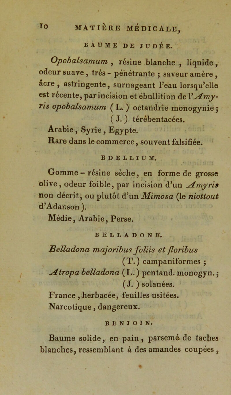 Opobalsamum , résine blanche , liquide, odeur suave , très - pénétrante ; saveur amère , acre, astringente, surnageant l’eau lorsqu’elle est récente, parincision et ébullition de 1 yu4my- Tis opobalsamum ( L. ) octandrie monogynie ; ( J. ) térébentacées. Arabie, Syrie, Egypte. Rare dans le commerce, souvent falsifiée. BDEUIUH. Gomme-résine sèche, en forme de grosse olive, odeur foible, par incision d’un ^4myris non décrit, ou plutôt d’un Mimosa (le niotlout d’Adanson ). Médie, Arabie, Perse. BELLADONE. Belladona majoribus foliis et floribus (T.) campaniformes $ sitropa belladona (L.) pentand. monogyn.$ ( J. ) solanées. France , herbacée, feuilles usitées. Narcotique, dangereux. benjoin. Baume solide, en pain, parsemé-de taches blanches, ressemblant à des amandes coupées ,