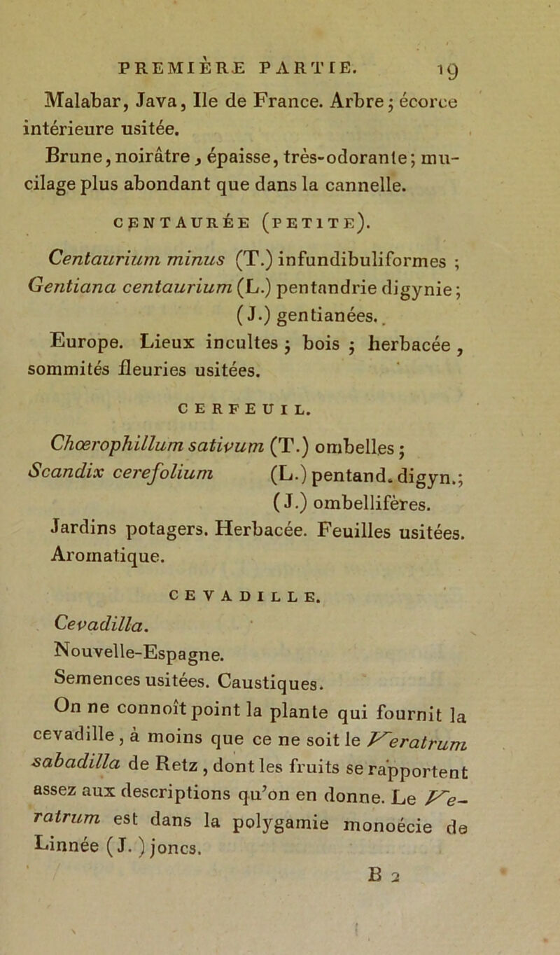 Malabar, Java, Ile de France. Arbre5 écorce intérieure usitée. Brune,noirâtre, épaisse, très-odorante; mu- cilage plus abondant que dans la cannelle. CENTAURÉE (PETITE). Centaurium minus (T.) infundibuliformes ; Gentiana centaurium (L.) pentandrie digynie; ( J.) gentianées.. Europe. Lieux incultes ; bois ; herbacée , sommités fleuries usitées. CERFEUIL. Chœrophillum sativum (T.) ombelles ; Scandix cerefolium (L.) pentand. digyn.; (J.) ombellifères. Jardins potagers. Herbacée. Feuilles usitées. Aromatique. CEVADILLE. Cevadilla. Nouvelle-Espagne. Semences usitées. Caustiques. On ne connoit point la plante qui fournit la cevadille , à moins que ce ne soit le J^eratrum sabadilla de Retz , dont les fruits se rapportent assez aux descriptions qu’on en donne. Le Ve- ratrum est dans la polygamie monoécie de Linnée ( J. ) joncs. B 2