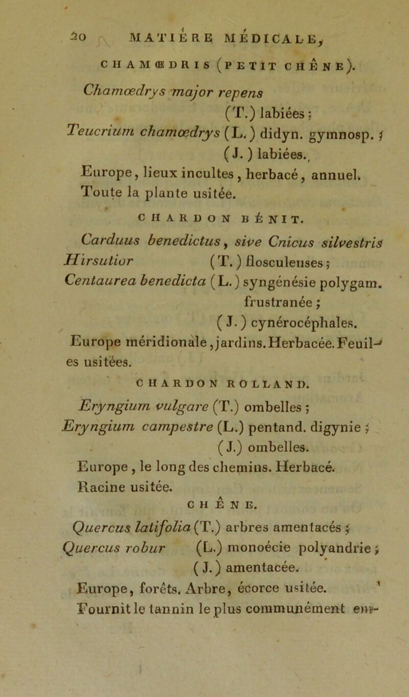 CH AMŒDRIS ( P E T I T CHENE). Chamœdrys major repens (T.) labiées ; Teucrium chamœdrys (L.) didyn. gymnosp. ? ( J. ) labiées., Europe, lieux incultes , herbacé, annuel. Toute la plante usitée. P • CHARDON BÉNIT. Carduus benedictus, sive Cnicus silvestris Hirsutior (T.) Ilosculeuses; Centaurea benedicta (L.) syngénésie polygam. frustranée ; ( J. ) cynérocéphales. Europe méridionale,jardins.Herbacée.Feuil-' es usitées. CHARDON ROLLAND. Eryngium vulgare (T.) ombelles ; Eryngium campestre (L.) pentand. digynie i ( J.) ombelles. Europe , le long des chemins. Herbacé. Racine usitée. c H É N E. Quercus latifolia (T.) arbres amentacés ÿ Qliercus robur (L.) monoécie polyandrie ; ( J. ) amentacée. Europe, forêts. Arbre, écorce usitée. Fournit le tannin le plus communément em-