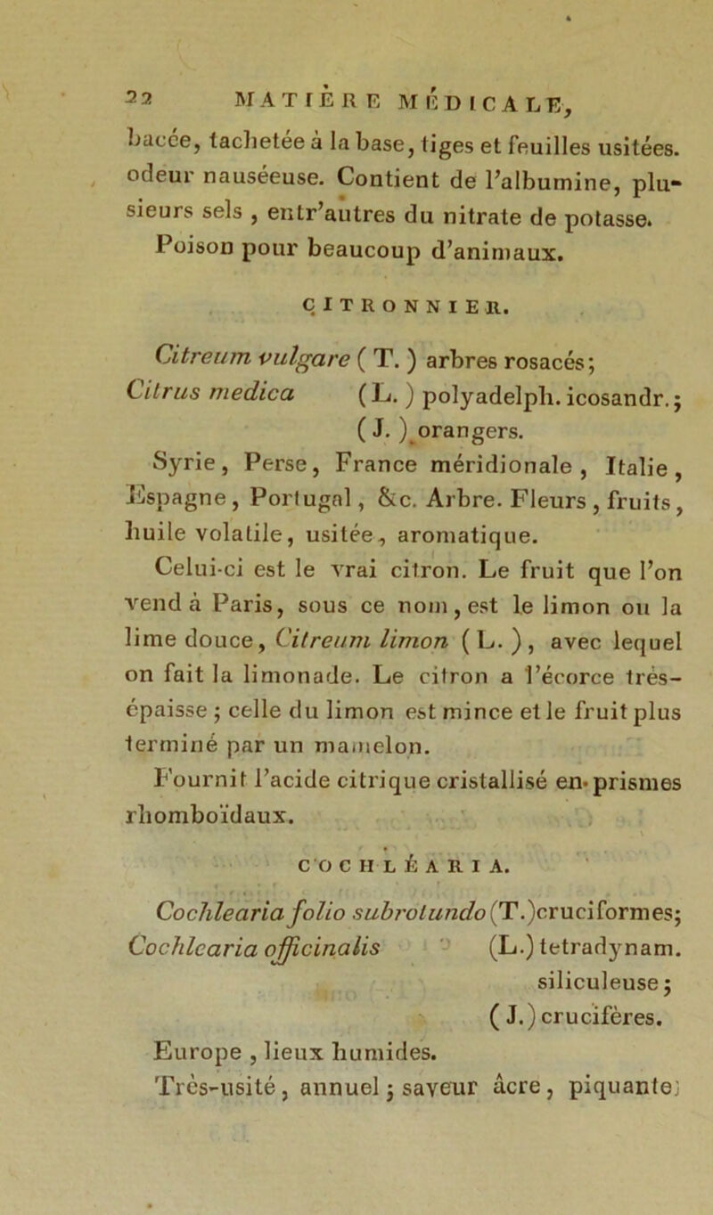M A T IÈ R E MIÏDICA L E, bacce, tachetee à la base, liges et feuilles usitées, odeur nauséeuse. Contient de Palbumine, plu- sieurs sels , enlr’autres du nitrate de potasse. Poison pour beaucoup d’animaux. CITRONNIER. Citreum vulgare ( T. ) arbres rosacés; Cil rus me die a (L. ) polyadelpli. icosandr.; ( J. ^orangers. Syrie, Perse, France méridionale, Italie, Espagne, Portugal, &c. Arbre. Fleurs , fruits, huile volatile, usitée, aromatique. Celui-ci est le vrai citron. Le fruit que l’on vend à Paris, sous ce nom, est le limon ou la lime douce, Citreum limon ( L. ), avec lequel on fait la limonade. Le citron a l’écorce trés- cpaisse ; celle du limon est mince et le fruit plus terminé par un mamelon. Fournit l’acide citrique cristallisé en*prismes rhomboïdaux. CO CHLÉARI A. Cochlearia folio subrolundo (T.)crueiformes; Cochlcaria officinalis (L.) tetradynam. siliculeuse ; ( J.) crucifères. Europe , lieux humides. Très-usité, annuel ; saveur âcre, piquante;