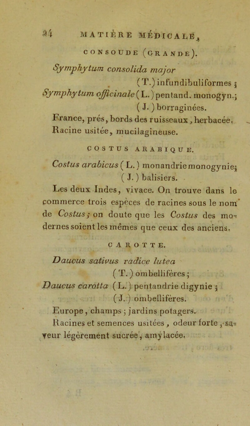 CO N SOUDE (grande). Symphytum consolida major (T.) infundibuliformes $ Symphytum o^zcz/zür/<?(L.)pentand. monogyn.; ( J. ) borraginées. France, prés, bords des ruisseaux, herbacée. Racine usitée, mucilagineuse. COSTUS ARABIQUE. Costus arabicus ( L. ) monandriemonogyniej ( J. ) balisiers. Les deux Indes, vivace. On trouve dans le commerce trois espèces de racines sous le nom de Costus ; on doute que les Costus des mor dernes soient les mêmes que ceux des anciens. CAROTTE. Daucus sativus radice lutea ( T. ) ombelliféres ; Daucus carotta ( L. ) pentandrie digynie j ( J. ) ombelliféres. Europe , champs ; jardins potagers. Racines et semences usitées, odeur forte ,s^ veur légèrement sucrée, amylacée.