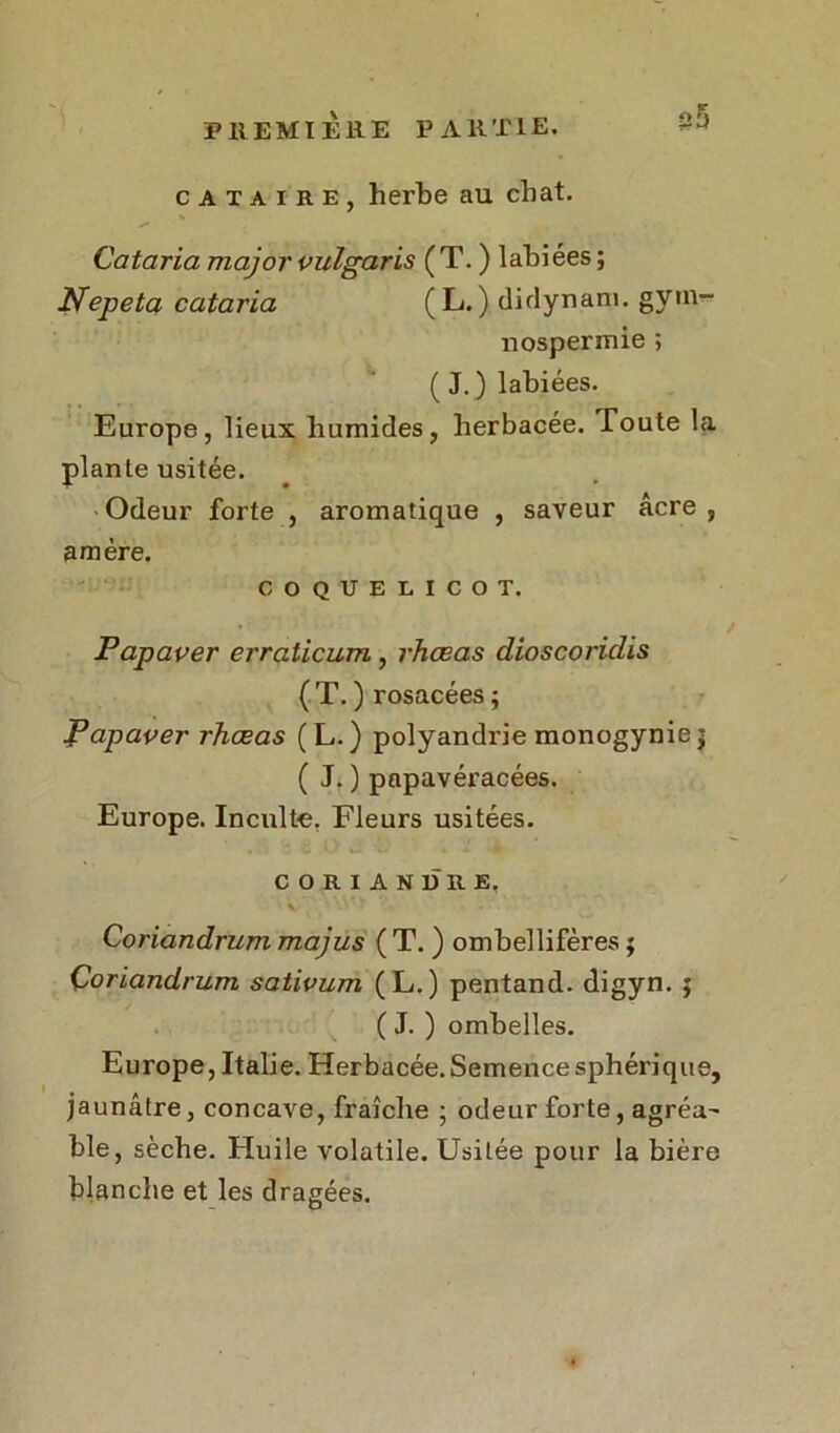 cataire, herbe au chat. Cataria major vulgaris ( T. ) labiées ; Nepeta cataria (L.) didynam. gyin- nospermie ; ( J. ) labiées. Europe, lieux humides, herbacée. Toute la plante usitée. Odeur forte , aromatique , saveur âcre, amère. COQUELICOT. Papaver erraticum , rhœas dioscoriclis ( T. ) rosacées ; Papaver rhœas (L.) polyandrie monogyniej ( J. ) papavéracées. Europe. Inculte. Fleurs usitées. CORIANDRE. \ Coriandrum majus ( T. ) ombellifères ; Çoriandrum sativum (L.) pentand. digyn. ; ( J. ) ombelles. Europe, Italie. Herbacée. Semence sphérique, jaunâtre, concave, fraîche ; odeur forte, agréa' ble, sèche. Huile volatile. Usitée pour la bière blanche et les dragées. wn