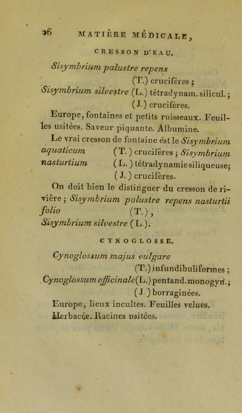 Sisymbrium palustre repens (T.) crucifères ; Sisymbrium silvcslre (L.) tétradynam.silicul. ; (J.) crucifères. Europe, fontaines et petits ruisseaux. Feuil- les usitées. Saveur piquante. Albumine. Le vrai cresson de fontaine est le Sisymbrium aquaiicum ( T. ) crucifères -, Sisymbrium nasturtium ( L. ) tétradynamiesiliqueusej ( J. ) crucifères. On doit bien le distinguer du cresson de ri- vière j Sisymbrium palustre repens nasturtii foiio (T.), Sisymbrium silveslre ( L ). CYNOGLOSSE. Cynoglossum majus vulgare (T.) infundibuliformes ; Cynoglossum ojjîcinale(L.) pentand.monogyri.; ( J ) borraginées. Europe, lieux incultes. Feuilles velues. Herbacée. Racines usitées.