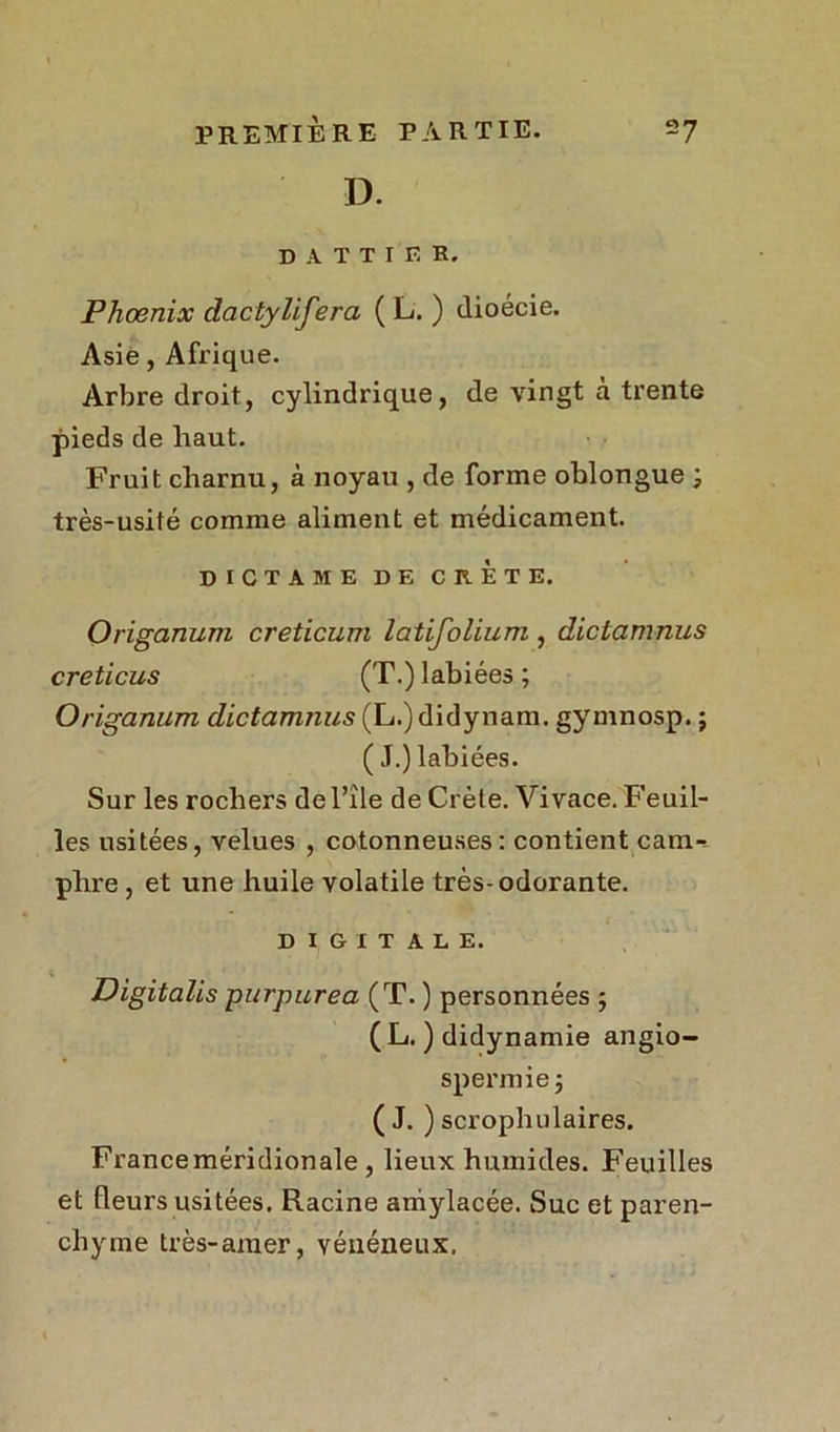 D. D A T T I F, R. Phoenix dactyüfera ( L. ) ilioécie. Asie, Afrique. Arbre droit, cylindrique, de vingt à trente pieds de haut. Fruit charnu, à noyau , de forme oblongue très-usité comme aliment et médicament. DICTA ME DE CRETE. Origanum creticum latifolium , dictamnus creticus (T.) labiées ; Origanum dictamnus (L.)didynam. gymnosp. ; ( J.) labiées. Sur les rochers de l’île de Crète. Vivace. Feuil- les usitées, velues , cotonneuses: contient cam-^ phre , et une huile volatile très-odorante. DIGITALE. ( Digitalis purpurea (T. ) personnées ; (L. ) didynamie angio- spermie j ( J. ) scrophulaires. Franceméridionale , lieux humides. Feuilles et fleurs usitées. Racine amylacée. Suc et paren- chyme très-amer, vénéneux.