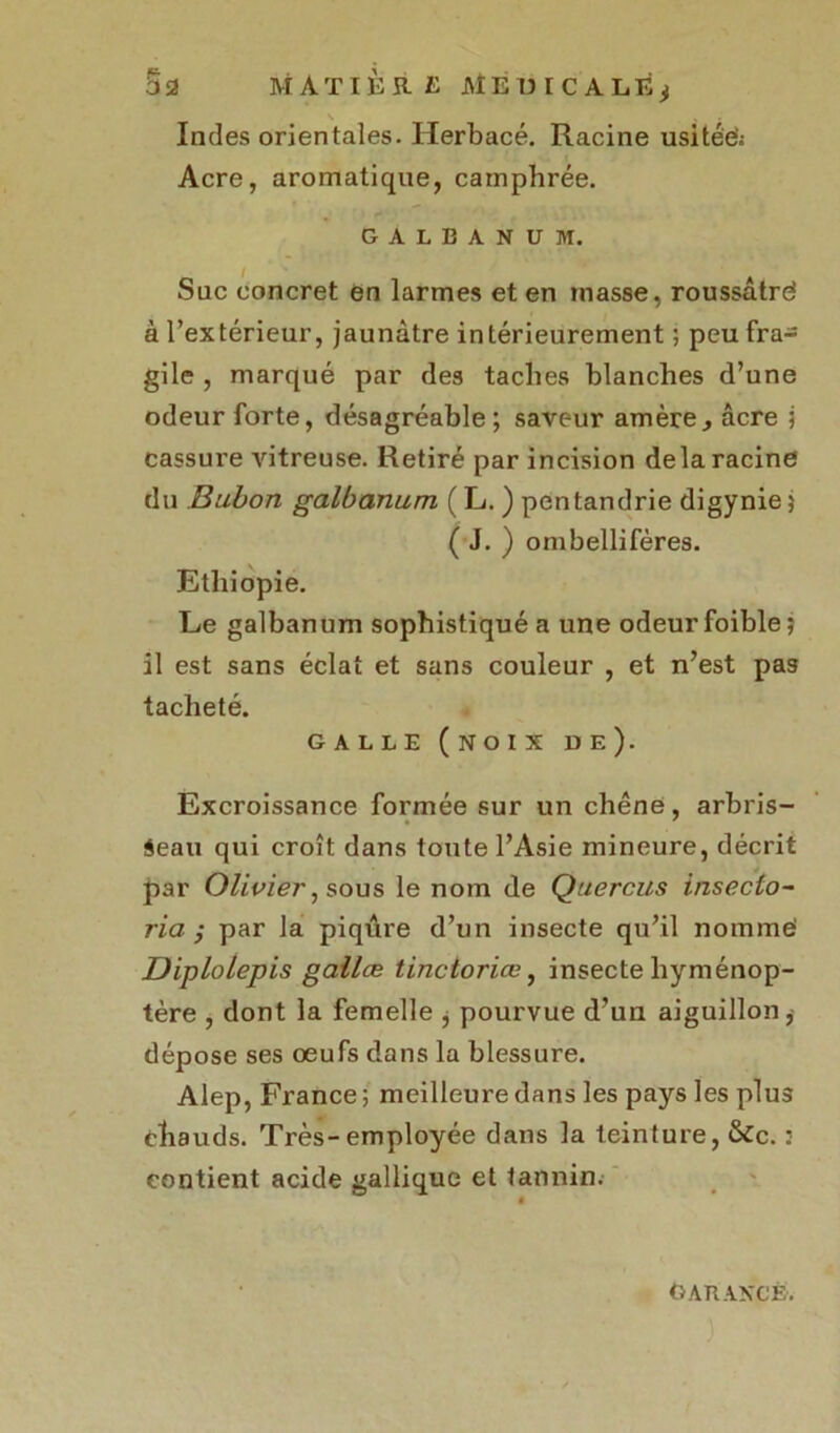 Indes orientales. Herbacé. Racine usitée'; Acre, aromatique, camphrée. GALBANUM. Suc concret en larmes et en masse, roussâtrd à l’extérieur, jaunâtre intérieurement ; peu fra- gile , marqué par des taches blanches d’une odeur forte, désagréable; saveur amère, âcre ; cassure vitreuse. Retiré par incision delà racine du Bubon galbanum ( L. ) pentandrie digynie 5 ( J. ) ombellifères. Ethiopie. Le galbanum sophistiqué a une odeur foible; il est sans éclat et sans couleur , et n’est pas tacheté. GALLE (noix de). Excroissance formée sur un chêne, arbris- seau qui croît dans toute l’Asie mineure, décrit par Olivier, sous le nom de Quercus inseclo- ria ; par la piqûre d’un insecte qu’il nomme Diplolepis gallæ tinctoriœ, insecte liyménop- tère , dont la femelle * pourvue d’un aiguillon* dépose ses œufs dans la blessure. Alep, France ; meilleure dans les pays les plus chauds. Très-employée dans la teinture, &c. : contient acide gallique et tannin. GARANCE.