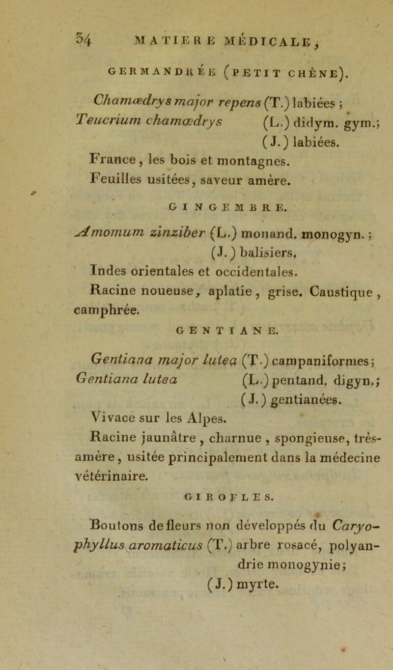 germandhée (petit chêne). Chamædrys major repens (T.) labiées ; 1 eucrium chamcodrys (L.)didym. gym.; (J.) labiées. France, les bois et montagnes. Feuilles usitées, saveur amère. GINGEMBRE. u4momum zinziber (L.) monand. monogyn. ; ( J. ) balisiers. Indes orientales et occidentales. Racine noueuse, aplatie, grise. Caustique, camphrée. GENTIANE. Gentiana major luteçi (T-) campaniformes; Gentiana lutea (L.)pentand. digyn.; ( J. ) gentianées. Vivace sur les Alpes. Racine jaunâtre , charnue , spongieuse, trés- amère , usitée principalement dans la médecine vétérinaire. GIROFLES. ' # Boulons de fleurs non développés du Caryo- phyllus aromaticus (T.) arbre rosacé, polyan- drie monogynie; (J.) myrte. \