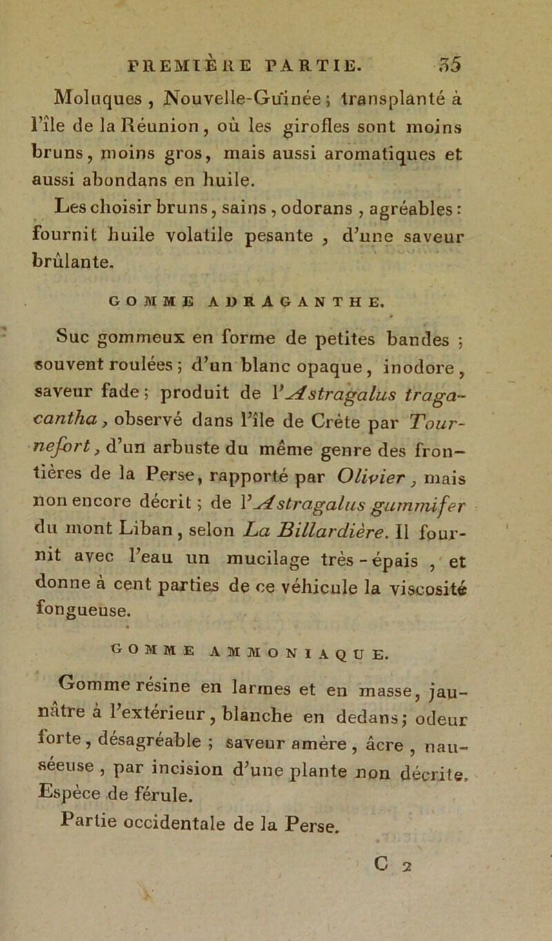 Moluques , Nouvelle-Guinée ; transplanté à l’île de la Réunion, où les girofles sont moins bruns, moins gros, mais aussi aromatiques et aussi abondans en huile. Les choisir bruns, sains , odorans , agréables : fournit huile volatile pesante , d’une saveur brûlante. GOMME ADRAGANTHE. Suc gommeux en forme de petites bandes ; souvent roulees 5 d’un blanc opaque, inodore, saveur fade; produit de l’yistragalus traga- cantha, observé dans l’île de Crète par Tour- nefort, d’un arbuste du même genre des fron- tières de la Perse, rapporté par Olivier, mais non encore décrit; de 1, u4stragalus gutnmifer du mont Liban , selon La Billardière. Il four- nit avec l’eau un mucilage très-épais , et donne a cent parties de ce véhicule la viscosité fon gueuse. gomme ammoniaque. Gomme résine en larmes et en masse, jau- nâtre à l’extérieur, blanche en dedans; odeur lorte, désagréable ; saveur amère , âcre , nau- séeuse , par incision d’une plante non décrite. Espèce de férule. Partie occidentale de la Perse.