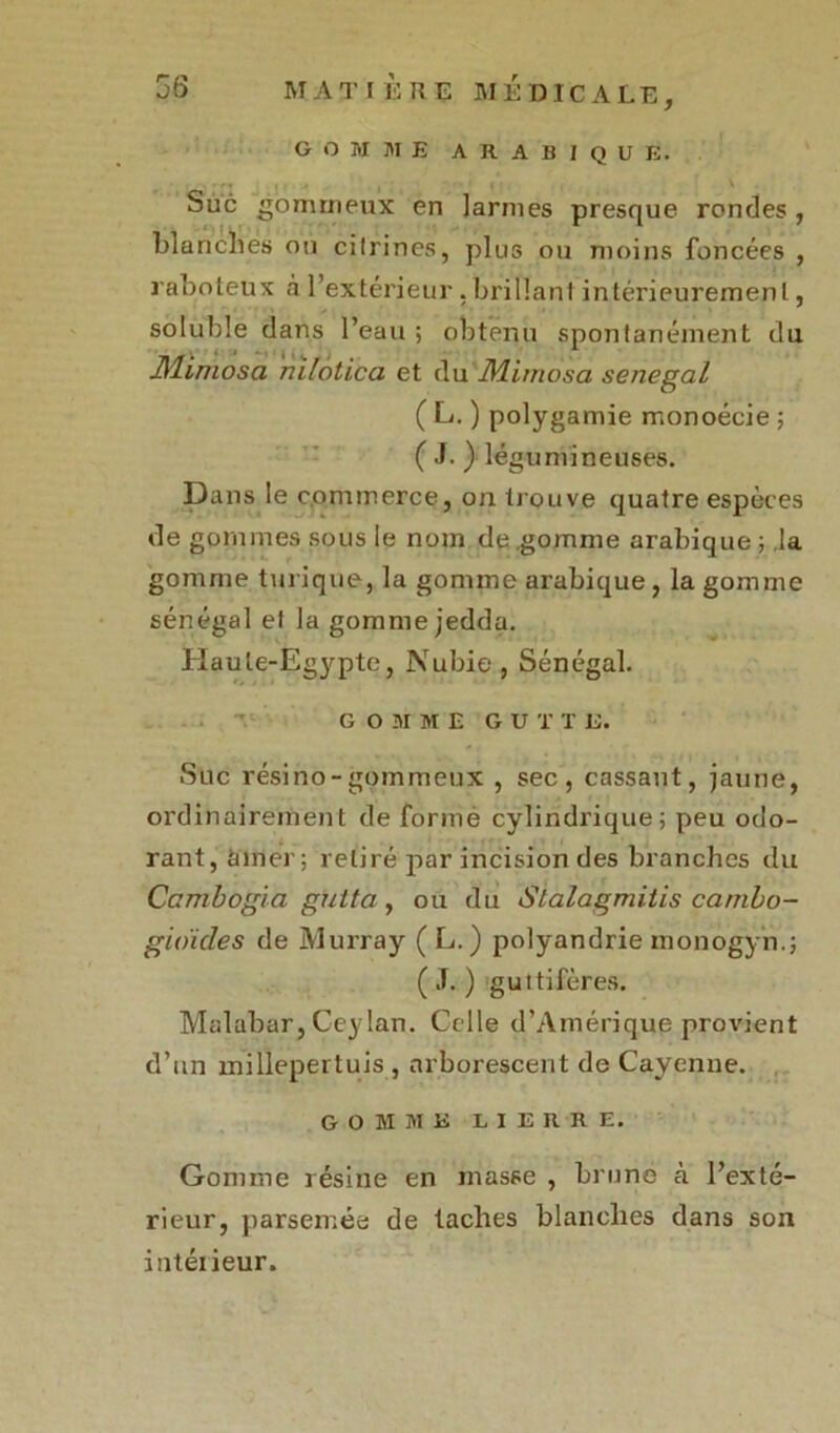 gomme arabique. Suc gommeux en larmes presque rondes, blanches ou citrines, plus ou moins foncées , raboteux h l’extérieur , brillant intérieurement, soluble dans l’eau ; obtenu spontanément du Mimosa nilotica et du Mimosa senegal ( L. ) polygamie monoécie ; ( J. ) légumineuses. Dans le commerce, on trouve quatre espèces de gommes sous le nom de .gomme arabique ; la gomme turique, la gomme arabique, la gomme sénégal el la gomme jedda. Haute-Egypte, Nubie , Sénégal. GOMME G U T T L. Suc résino-gommeux , sec, cassant, jaune, ordinairement de forme cylindrique; peu odo- rant, éditer; retiré par incision des branches du Cambogia giitta, ou du Stalagmitis cambo- gioides de Murray ( L. ) polyandrie monogyn.; ( J. ) guttifères. Malabar, Ceylan. Celle d’Amérique provient d’un millepertuis , arborescent de Cayenne. GOMME LIERRE. Gomme résine en masse , brune à l’exté- rieur, parsemée de taches blanches dans son intéiieur.