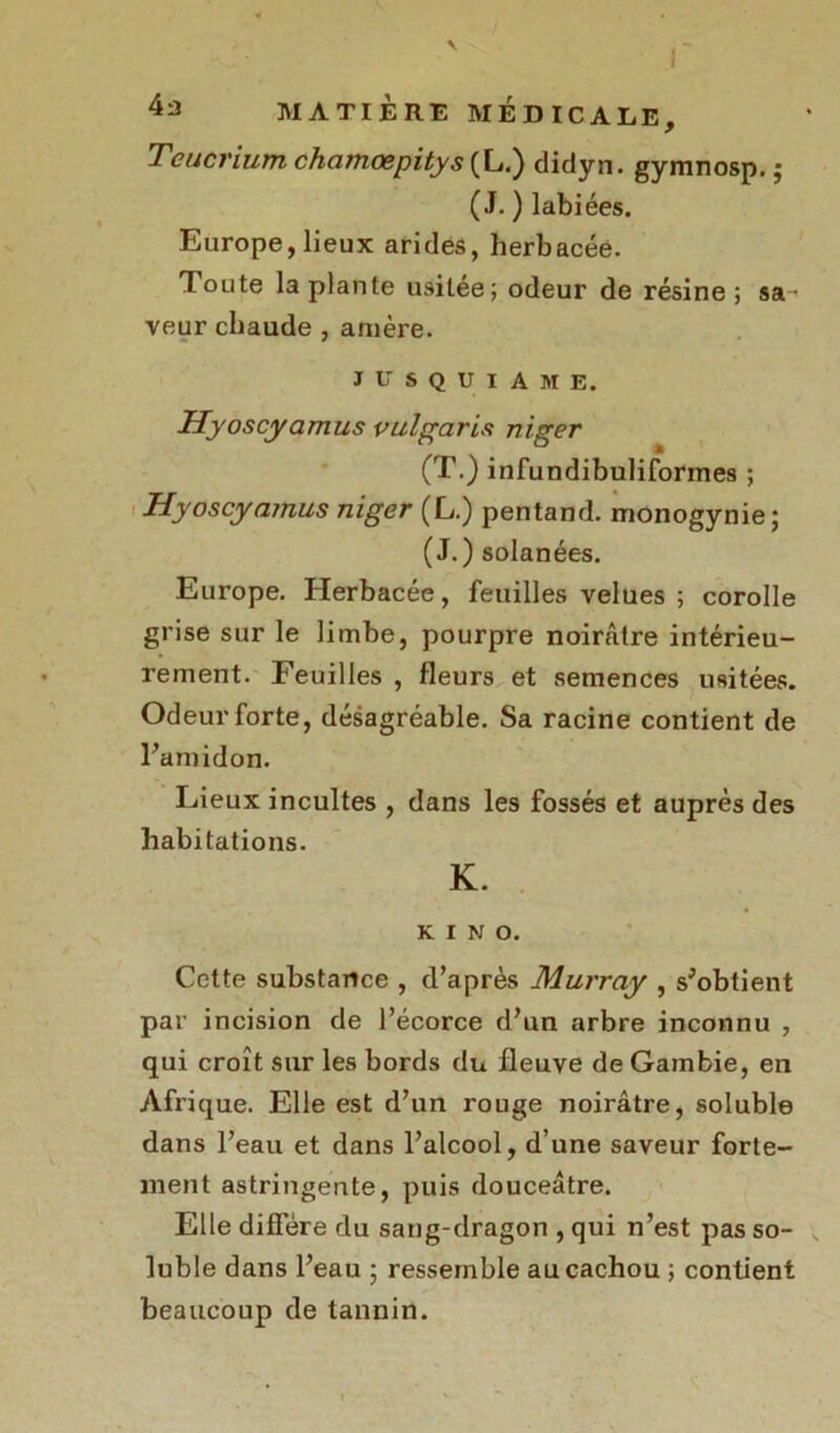 Teucrium chcimœpitys (L.) didyn. gymnosp. $ (J. ) labiées. Europe, lieux arides, herbacée. Toute la plante usitée; odeur de résine; sa-’ veur chaude , amère. J u s q u I A M E. Hyoscyamus vulgaris niger (T.) infundibuliformes ; Hyoscyamus niger (L.) pentand. monogynie; (J.) solanées. Europe. Herbacée, feuilles velues ; corolle grise sur le limbe, pourpre noirâtre intérieu- rement. Feuilles , fleurs et semences usitées. Odeur forte, désagréable. Sa racine contient de l'amidon. Lieux incultes , dans les fossés et auprès des habitations. K. K I N O. Cette substance , d’après Murray , s'obtient par incision de l’écorce d’un arbre inconnu , qui croît sur les bords du fleuve de Gambie, en Afrique. Elle est d’un rouge noirâtre, soluble dans l’eau et dans l’alcool, d’une saveur forte- ment astringente, puis douceâtre. Elle diffère du sang-dragon , qui n’est pas so- luble dans l’eau ; ressemble au cachou ; contient beaucoup de tannin.