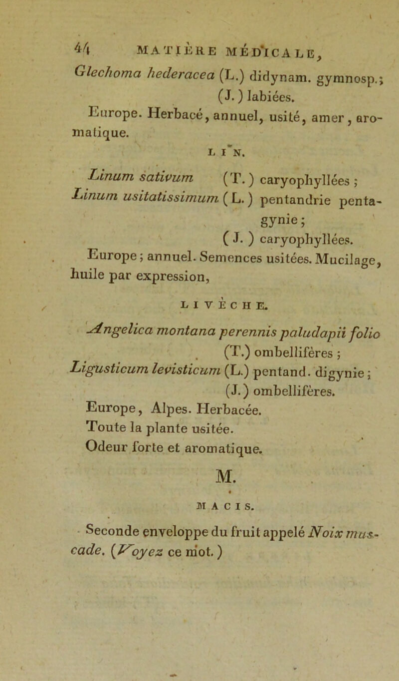 /j/i M A T 1ÈRE MÉD'lCALE, Glec/ioma hederacea (L.) didynam. gymnosp.; (J. ) labiées. Europe. Herbacé, annuel, usité, amer, aro- matique. h in. Linum sativum (T. ) caryophyllées ; Linum usitatissimum ( L. ) pentandrie penta- gynie; ( J. ) caryophyllées. Europe ; annuel. Semences usitées. Mucilage, huile par expression, LI VÈCHE. ^dngelica montana perennis paludapii folio . (T.) ombellifères ; Ligusticum levisticum (L.) pentand. digynie ; (J.) ombellifères. Europe, Alpes. Herbacée. Toute la plante usitée. Odeur iorte et aromatique. M. MACIS. Seconde enveloppe du fruit appelé Noix mus- cade. oyez ce mot. )