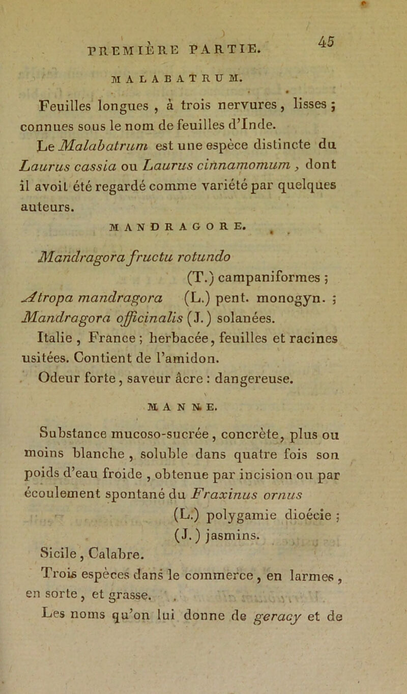, . ) maeabatrum. Feuilles longues , à trois nervures, lisses ; connues sous le nom de feuilles d’Inde. Le JVLalabatrum est une espèce distincte du Laurus cassia ou Laurus cinnamomum , dont il avoil été regardé comme variété par quelques auteurs. MANDRAGORE. Mandragora fructu rotundo (T.) campaniformes ; ^4tropa mandragora (L.) pent. monogyn. ; Mandragora officinalis (J.) solanées. Italie , France ; herbacée, feuilles et racines usitées. Contient de l’amidon. Odeur forte, saveur âcre : dangereuse. M A N N. E. Substance mucoso-sucrée , concrète, plus ou moins blanche , soluble dans quatre fois son poids d’eau froide , obtenue par incision ou par écoulement spontané du Fraxinus ornus (L.) polygamie dioécie ; (J. ) jasmins. Sicile, Calabre. Trois espèces dans le commerce , en larmes , en sorte , et grasse. Les noms qu’on lui donne de geracy et de