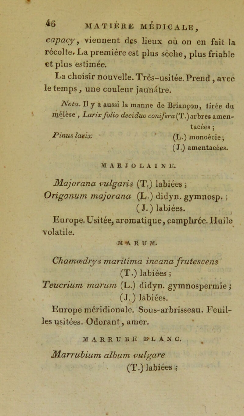 capacy, viennent des lieux où on en fait la récolte. La première est plus sèche, plus friable et plus estimée. La choisir nouvelle. Très-usitée. Prend, avec le temps, une couleur jaunâtre. ]\ota. Il y a aussi la manne de Briançon, tirée du niélèse , LanxJolio deciduo conijera (T.) arbres amen— tacées; Pinuslatix (L.) monoécie ; (J.) amentacées. MARJOLAINE. Majorana vulgaris (T.) labiées ; Origanum majorana (L.) didyn. gymnosp. ; ( J. ) labiées. Europe.Usitée, aromatique, camphrée. Huile volatile. M1RUM. Chamœdrys maritima incana frutescens (T.) labiées ; Teucrium marurn (L.) didyn. gymnospermie ; (J.) labiées. Europe méridionale. Sous-arbrisseau. Feuil- les usitées. Odorant, amer. MARRUBE B-LANC. JMarrubium album vulgare