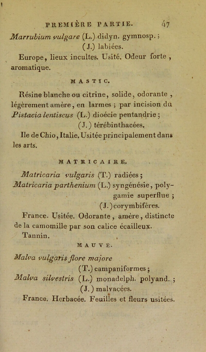 Marrubium vulgare (L.) didyn. gymnosp. ; (J.) labiées. Europe, lieux incultes. Usité. Odeur forte , aromatique. MASTIC. Résine blanche ou citrine, solide, odorante , légèrement amère, en larmes ; par incision du Pistacia lentiscus (L.) dioécie pentandrie ; (J.) térébinthacées. Ile de Chio, Italie. Usitée principalement dans les arts. MAIIUC AIES, Mcitricaria vulgaris (T.) radiées ; JMatricaria parthenium (L.) syngénésie, poly- gamie superflue ; ( J. ) cory mbifères. France. Usitée. Odorante, amère, distincte de la camomille par son calice écailleux. Tannin. , MAUVE. Malva vulgaris flore majore (T.) campaniformes ; Malva silvestris (L.) monadelph. polyand. ; (J. ) malvaçées. France. Herbacée. Feuilles et fleurs usitées.