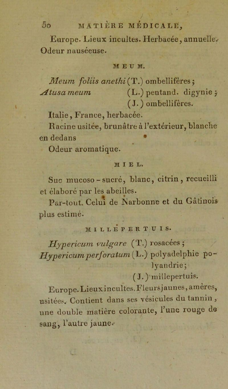 Europe. Lieux incultes. Herbacée, annuelle*- Odeur nauséeuse. M E U M. Meurn foliis anethi{T.) ombellifères; situsameum (L.)pentand. digynie j ( J. ) ombellifères. Italie, France, herbacée. Racine usitée, brunâtre à l’extérieur, blanche en dedans • Odeur aromatique. MIEL. Suc mucoso - sucré, blanc, citrin , recueilli et élaboré par les abeilles. Par-tout. Celui de ISarbonne et du Gâtinois plus estimé. MILLEPERTUIS. Hypericum vulgare (T.) rosacées; Hypericum perforatum^L.) polyadelphie po- lyandrie; ( J. ) millepertuis. Europe. Lieuxincultes.FIeursjaunes, amères, usitées. Contient dans ses vésicules du tannin , une double matière colorante, 1 une îouge do sang, l’autre jaune.-