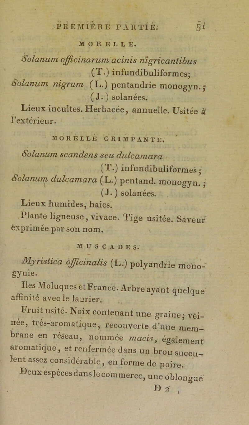 M O R E L L E. Solarium officinarum acinis riigricantibus (T.) infundibuliformes; Solarium nigrum (L.) pentandrie monogyn.j ( J. ) solanées. Lieux incultes. Hei'bacéej annuelle. Usitée à l’extérieur. MORELLE GRIMPANTE. Solarium scandens seu dulcamara (1*) inlundibuliformes • Solarium dulcamara (L.) pentand. monogyn. -, ( J- ) solanées. Lieux humides, haies. Plaute ligneuse, vivace. Tige usitée. Saveur èxprimée par son nom. MUSCADES. Myristica ojjicmahs (L.) polyandrie mono- gynie. Iles Moluques et France. Arbre ayant quelque affinité avec le laurier. Fiuit usité. Noix contenant une grainej vei- née, très-aromatique, recouverte d’une mem- brane en réseau, nommée macis, également aromatique, et renfermée dans un brou succu- lent assez considérable, en forme de poire. Beux especes dans le corn merce, une oblon ue *Q