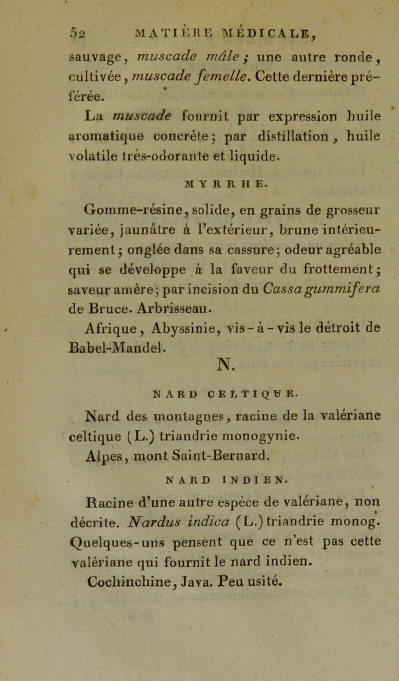 sauvage, muscade mâle; une autre ronde, cultivée, muscade femelle. Cette dernière pré- férée. La muscade fournit par expression huile aromatique concrète; par distillation, huile volatile très-odorante et liquide. M Y R R II E. Gomme-résine, solide, en grains de grosseur variée, jaunâtre à l’extérieur, brune intérieu- rement; onglée dans sa cassure; odeur agréable qui se développe à la faveur du frottement; saveur amère; par incision du Cassagummifera de Bruce. Arbrisseau. Afrique, Abyssinie, vis-à-vis le détroit de Babel-Mandel. N. NARD CELTIQUE. Nard des montagnes, racine de la valériane celtique (L.) triandrie monogynie. Alpes, mont Saint-Bernard. NARD INDIEN. Racine d’une autre espèce de valériane, non décrite. Nardus indica (L.) triandrie monog. Quelques-uns pensent que ce n’est pas cette valériane qui fournit le nard indien. Cocliinchine, Java. Peu usité.