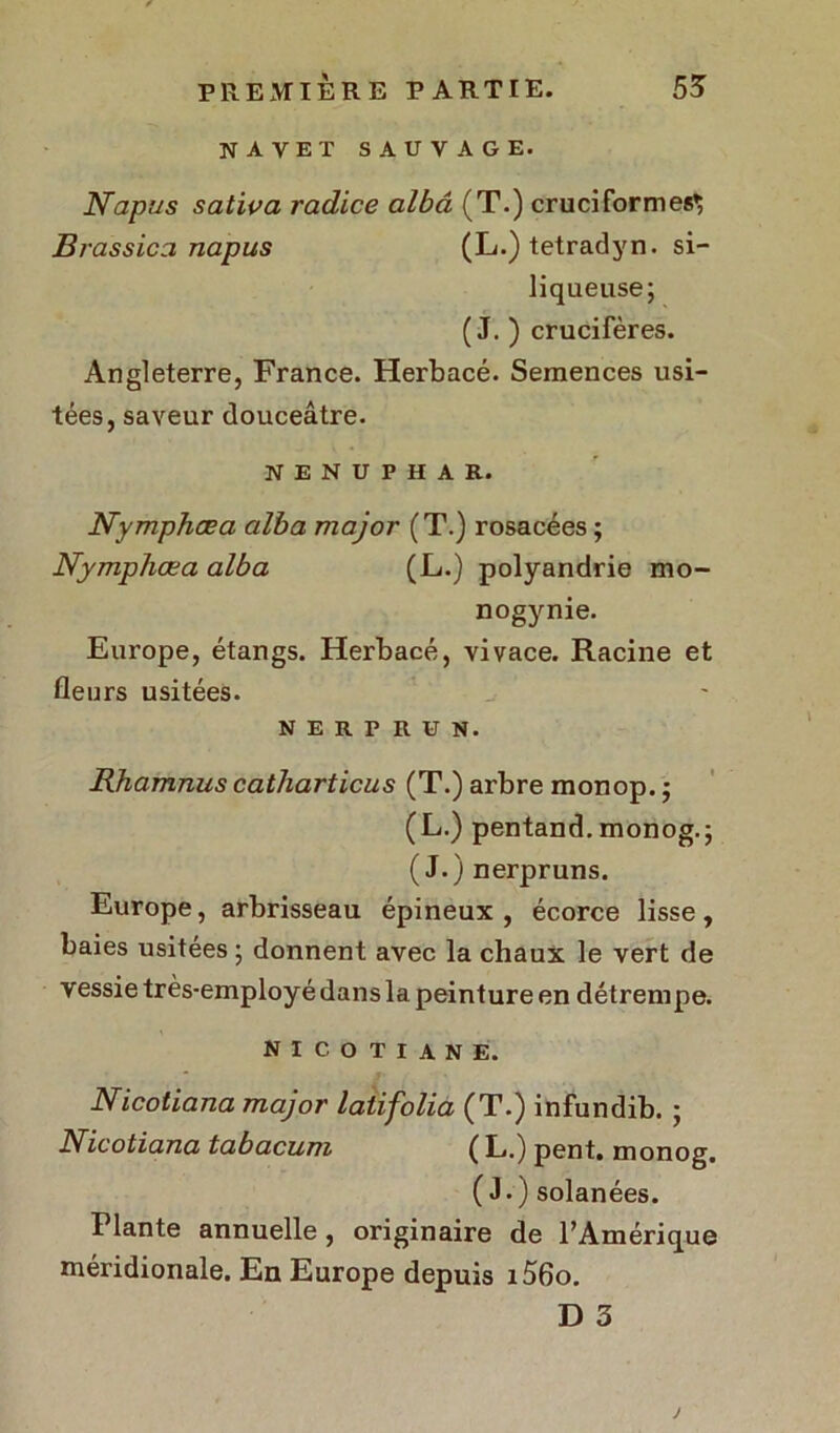 navet sauvage. Napus sativa radice albâ (T.) cruciformes^ Brassiez napus (L.) tetradyn. si- liqueuse; ( J. ) crucifères. Angleterre, France. Herbacé. Semences usi- tées, saveur douceâtre. NENUPHAR. Nymphœa alba major (T.) rosacées ; Nymphœa alba (L.) polyandrie mo- nogynie. Europe, étangs. Herbacé, vivace. Racine et fleurs usitées. NERPRUN. Rhamnus catharticus (T.) arbre monop. ; (L.) pentand. monog.; (J.) nerpruns. Europe, arbrisseau épineux, écorce lisse, baies usitées ; donnent avec la chaux le vert de vessie très-employé dans la peinture en détrempe. nicotiane. Nicotiana major latifolia (T.) infundib. ; Nicotiana tabacum (L.) pent. monog. (J.) solanées. Plante annuelle, originaire de l’Amérique méridionale. En Europe depuis i56o. D 3