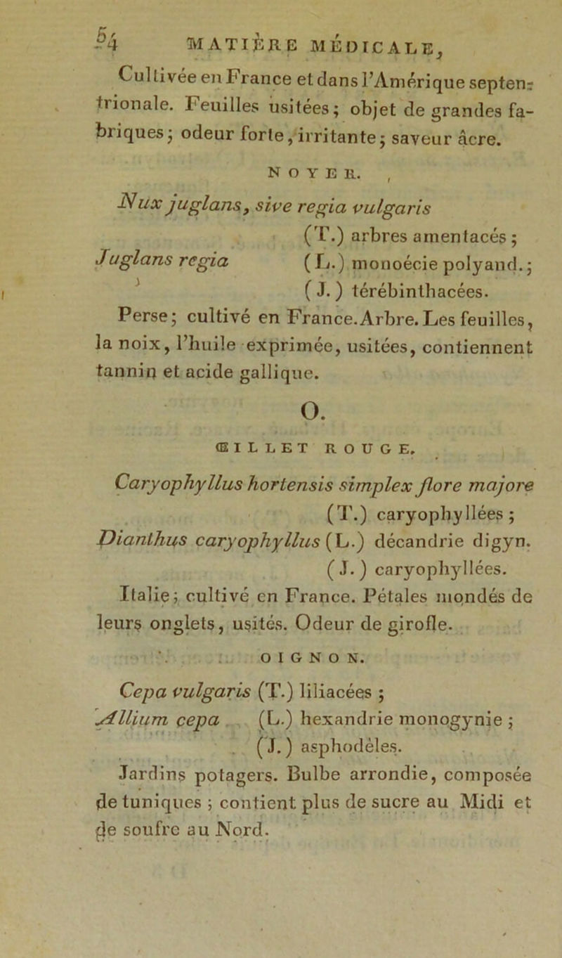 Cultivée en I* rance el dans l’Amérique septenr tiionale. Feuilles usitées; objet de grandes fa- briques; odeur forte, irritante; saveur âcre. N o Y E H. ■Nux juglans, sive regia vulgaris (T.) arbres amentacés ; Juglans regia ( L.) monoécie polyand. ; ( J. ) térébinlhacées. Perse; cultivé en France.Arbre.Les feuilles, la noix, l’huile exprimée, usitées, contiennent tannin et acide gallique. O. œillet rouge. Caryophyllus hortensis simplex flore majore (T.) caryopbyllées; Dianlhus caryophyllus (L.) décandrie digyn. (J.) caryopbyllées. Italie; cultivé en France. Pétales mondés de leurs onglets, usités. Odeur de girofle. OIGNON. Cepa vulgaris (T.) liliacées ; Ilium çepa (L.) hexandrie monogynie ; ( J. ) asphodèles. Jardins potagers. Bulbe arrondie, composée de tuniques ; contient plus de sucre au Midi et de soufre au Nord.