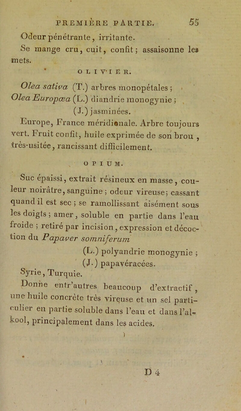 Odeur pénétrante, irritante. Se mange cru, cuit, confit; assaisonne les mets. olivier. Olea satipa (T.) arbres monopétales ; > Olea Europœa (L.) diandrie monogynie ; (J.) jasminées. Europe, France méridianale. Arbre toujours Arert. Fruit confit, huile exprimée de son brou , très-usitée, rancissant difficilement. t OPIUM. Suc épaissi, extrait résineux en masse, cou- leur noirâtre, sanguine ; odeur vireuse; cassant quand il est sec ; se ramollissant aisément sous les doigts ; amer, soluble en partie dans l’eau froide ; retiré par incision, expression et décoc- tion du Papaper so/nniferum (L.) polyandrie monogynie ; (J.) papavéracées. Syrie, Turquie. Donne entr’autres beaucoup d’extractif, une huile concrète très vireuse et un sel parti- culier en partie soluble dans l’eau et dans l’ai- kool, principalement dans les acides.