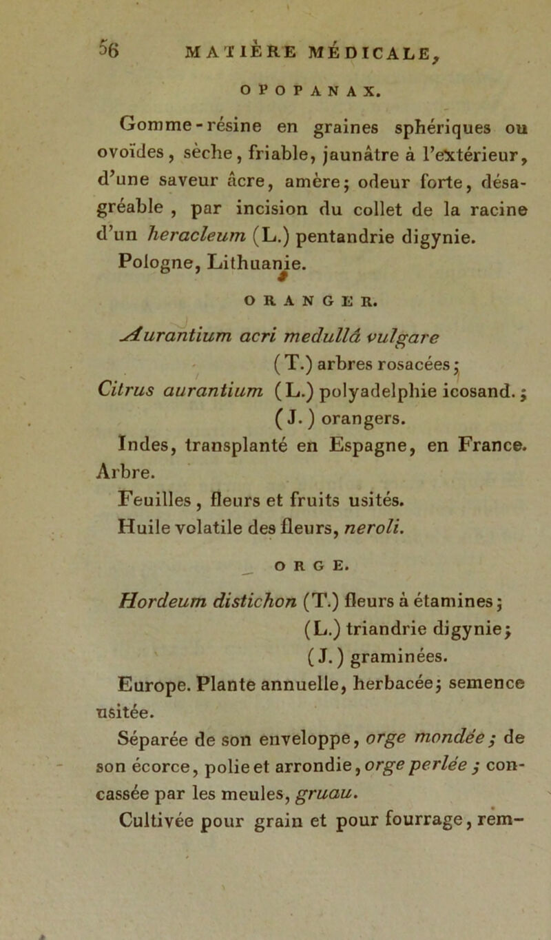 OPOPANAX. Gomme-résine en graines sphériques ou ovoïdes, sèche, friable, jaunâtre à l’extérieur, d’une saveur âcre, amère; odeur forte, désa- gréable , par incision du collet de la racine d’un heracleum (L.) pentandrie digynie. Pologne, Lithuame. ORANGER. furantium acri medullâ vuîgare ( T.) arbres rosacées ; Citrus aurantium (L.) polyadelphie icosand.; ( J. ) orangers. Indes, transplanté en Espagne, en France. Arbre. Feuilles , fleurs et fruits usités. Huile volatile des fleurs, neroli. ORGE. Hordeum distichon (T.) fleurs à étamines; (L.) triandrie digynie; ( J. ) graminées. Europe. Plante annuelle, herbacée; semence usitée. Séparée de son enveloppe, orge mondée ; de son écorce, polie et arrondie, orge -perlée ; con- cassée par les meules, gruau. Cultivée pour grain et pour fourrage, rem-