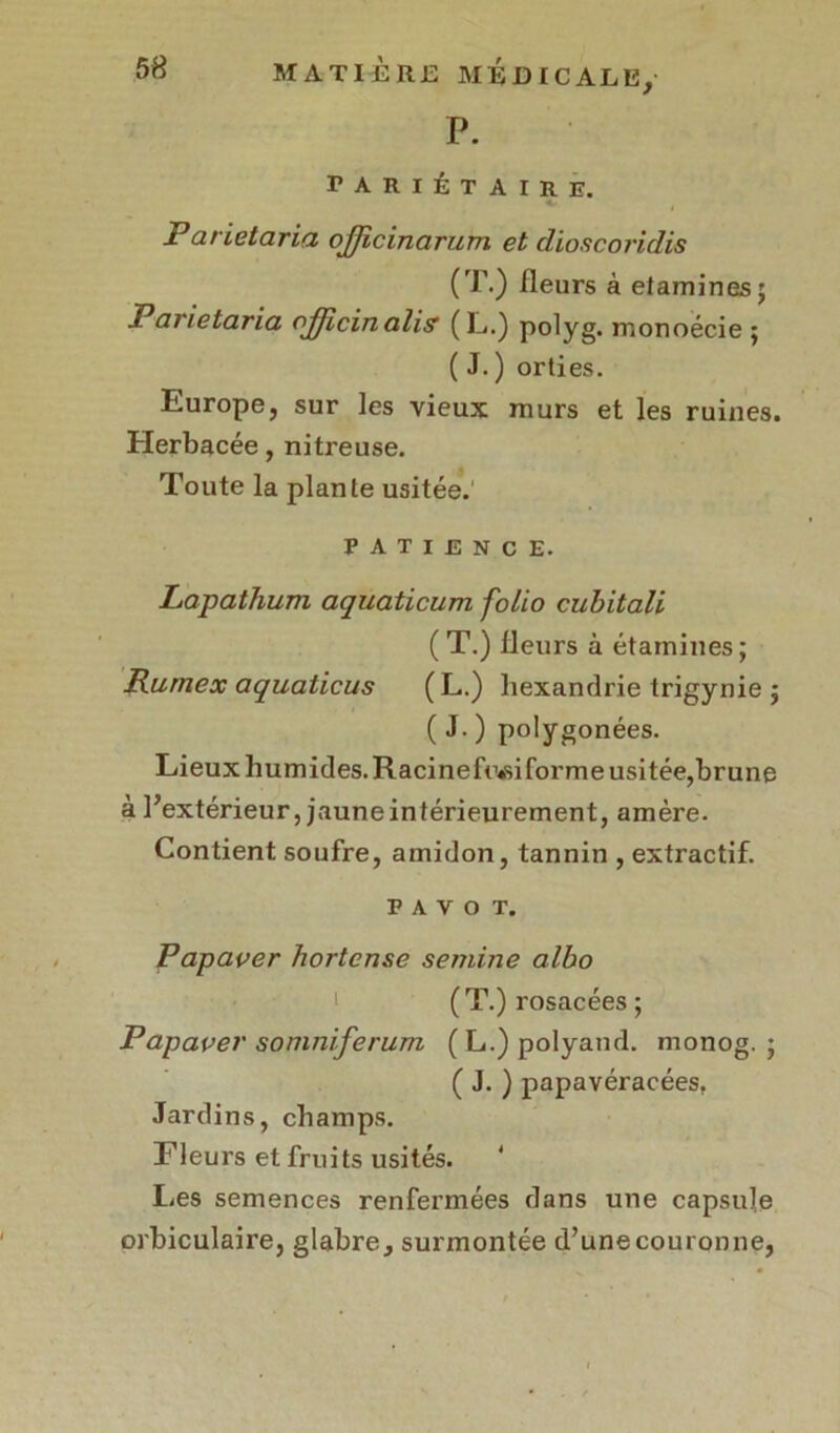 P. PARIÉTAIRE. ( Parietaria officinarum et dioscoridis (T.) Heurs à etamines; Paiætaria ojjicinalis (L.) polyg. monoécie ; ( J.) orties. Europe, sur les vieux murs et les ruines. Herbacée, nitreuse. Toute la plante usitée. patience. Lapathum aquaticum folio cubitali (T.) fleurs à étamines; Rurnex aquaticus ( L.) hexandrie trigynie ; ( J. ) polygonées. Lieux humides. Racinefr<si forme usitée,brune à l’extérieur, jauneintérieurement, amère. Contient soufre, amidon, tannin , extractif. PAVOT. Papaver hortcnse semine albo (T.) rosacées ; Papaver somniferum (L.)polyand. monog. ; ( J. ) papavéracées, Jardins, champs. Fleurs et fruits usités. Les semences renfermées dans une capsule orbiculaire, glabre, surmontée d’unecouronne,